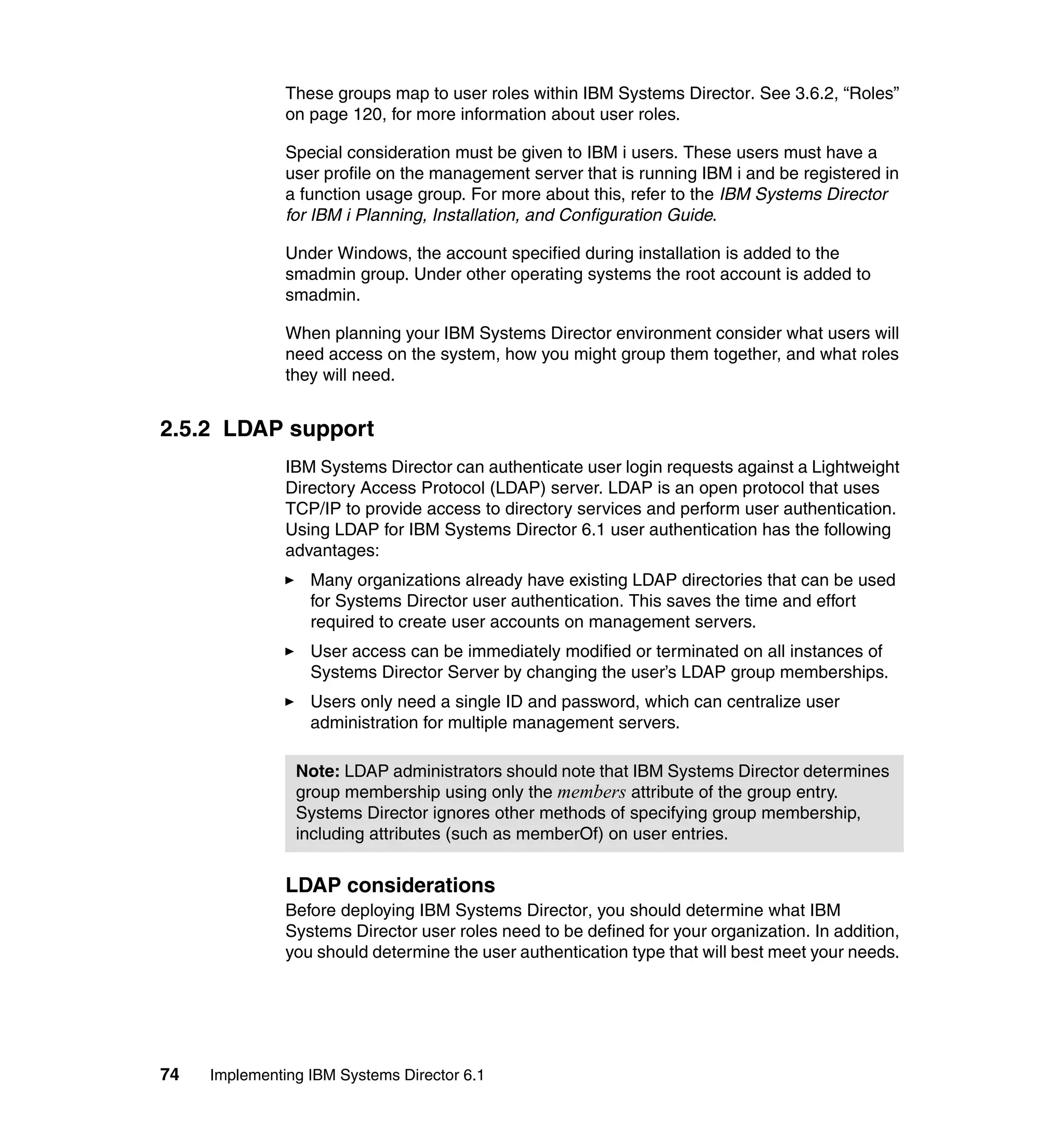 74 Implementing IBM Systems Director 6.1
These groups map to user roles within IBM Systems Director. See 3.6.2, “Roles”
on page 120, for more information about user roles.
Special consideration must be given to IBM i users. These users must have a
user profile on the management server that is running IBM i and be registered in
a function usage group. For more about this, refer to the IBM Systems Director
for IBM i Planning, Installation, and Configuration Guide.
Under Windows, the account specified during installation is added to the
smadmin group. Under other operating systems the root account is added to
smadmin.
When planning your IBM Systems Director environment consider what users will
need access on the system, how you might group them together, and what roles
they will need.
2.5.2 LDAP support
IBM Systems Director can authenticate user login requests against a Lightweight
Directory Access Protocol (LDAP) server. LDAP is an open protocol that uses
TCP/IP to provide access to directory services and perform user authentication.
Using LDAP for IBM Systems Director 6.1 user authentication has the following
advantages:
Many organizations already have existing LDAP directories that can be used
for Systems Director user authentication. This saves the time and effort
required to create user accounts on management servers.
User access can be immediately modified or terminated on all instances of
Systems Director Server by changing the user’s LDAP group memberships.
Users only need a single ID and password, which can centralize user
administration for multiple management servers.
LDAP considerations
Before deploying IBM Systems Director, you should determine what IBM
Systems Director user roles need to be defined for your organization. In addition,
you should determine the user authentication type that will best meet your needs.
Note: LDAP administrators should note that IBM Systems Director determines
group membership using only the members attribute of the group entry.
Systems Director ignores other methods of specifying group membership,
including attributes (such as memberOf) on user entries.
 