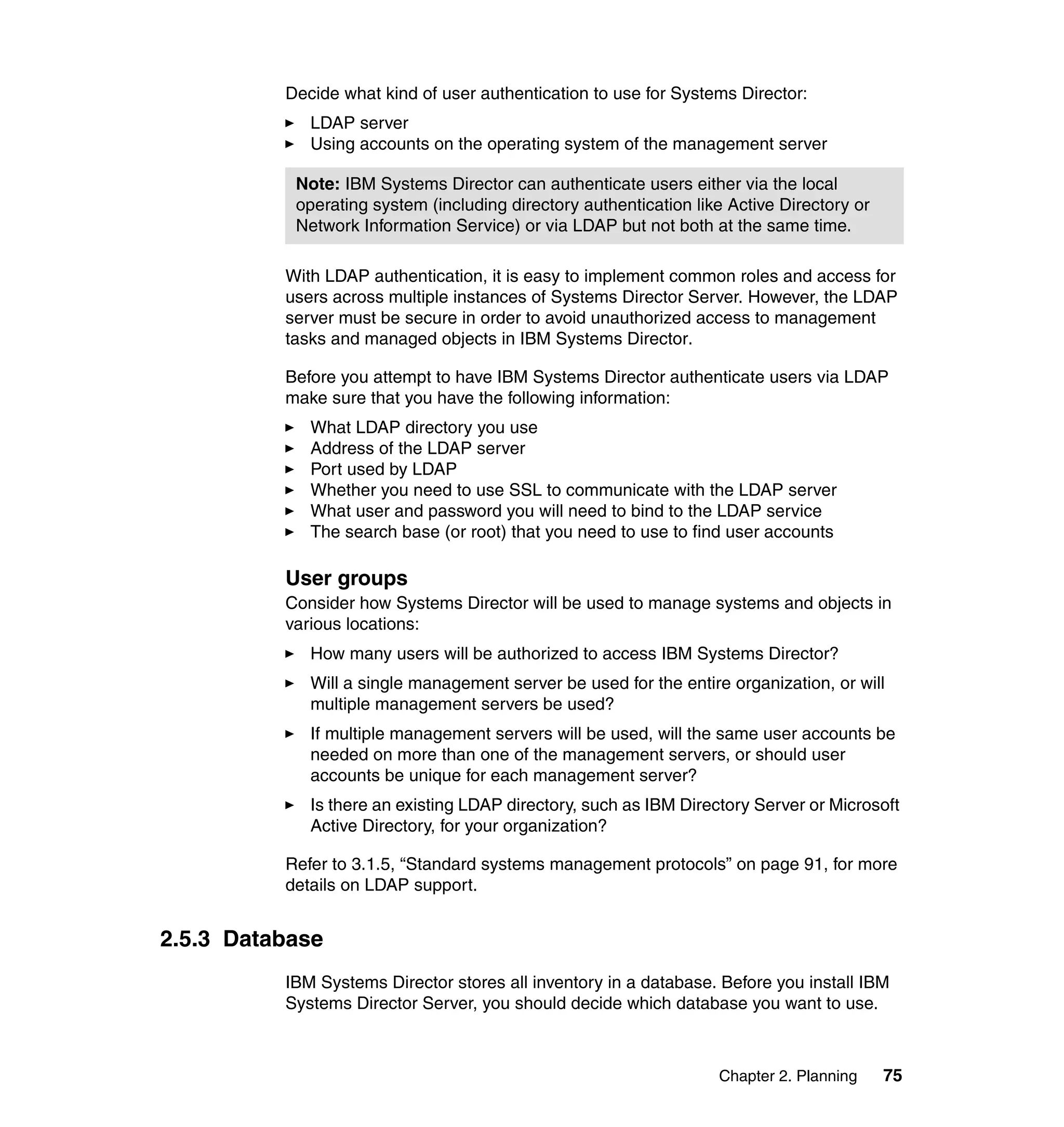 Chapter 2. Planning 75
Decide what kind of user authentication to use for Systems Director:
LDAP server
Using accounts on the operating system of the management server
With LDAP authentication, it is easy to implement common roles and access for
users across multiple instances of Systems Director Server. However, the LDAP
server must be secure in order to avoid unauthorized access to management
tasks and managed objects in IBM Systems Director.
Before you attempt to have IBM Systems Director authenticate users via LDAP
make sure that you have the following information:
What LDAP directory you use
Address of the LDAP server
Port used by LDAP
Whether you need to use SSL to communicate with the LDAP server
What user and password you will need to bind to the LDAP service
The search base (or root) that you need to use to find user accounts
User groups
Consider how Systems Director will be used to manage systems and objects in
various locations:
How many users will be authorized to access IBM Systems Director?
Will a single management server be used for the entire organization, or will
multiple management servers be used?
If multiple management servers will be used, will the same user accounts be
needed on more than one of the management servers, or should user
accounts be unique for each management server?
Is there an existing LDAP directory, such as IBM Directory Server or Microsoft
Active Directory, for your organization?
Refer to 3.1.5, “Standard systems management protocols” on page 91, for more
details on LDAP support.
2.5.3 Database
IBM Systems Director stores all inventory in a database. Before you install IBM
Systems Director Server, you should decide which database you want to use.
Note: IBM Systems Director can authenticate users either via the local
operating system (including directory authentication like Active Directory or
Network Information Service) or via LDAP but not both at the same time.
 