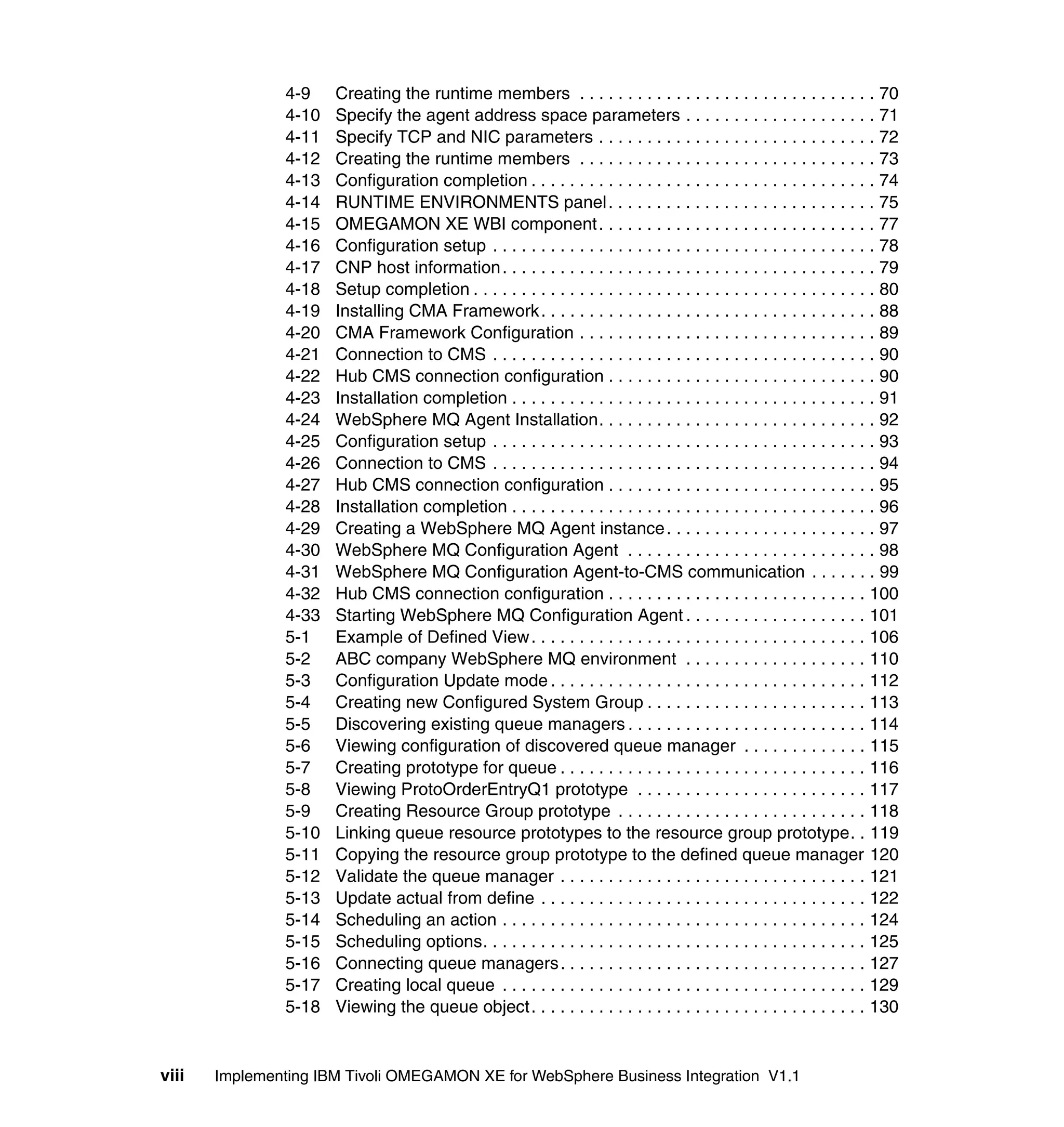 4-9    Creating the runtime members . . . . . . . . . . . . . . . . . . . . . . . . . . . . . . . 70
                4-10   Specify the agent address space parameters . . . . . . . . . . . . . . . . . . . . 71
                4-11   Specify TCP and NIC parameters . . . . . . . . . . . . . . . . . . . . . . . . . . . . . 72
                4-12   Creating the runtime members . . . . . . . . . . . . . . . . . . . . . . . . . . . . . . . 73
                4-13   Configuration completion . . . . . . . . . . . . . . . . . . . . . . . . . . . . . . . . . . . . 74
                4-14   RUNTIME ENVIRONMENTS panel . . . . . . . . . . . . . . . . . . . . . . . . . . . . 75
                4-15   OMEGAMON XE WBI component . . . . . . . . . . . . . . . . . . . . . . . . . . . . . 77
                4-16   Configuration setup . . . . . . . . . . . . . . . . . . . . . . . . . . . . . . . . . . . . . . . . 78
                4-17   CNP host information . . . . . . . . . . . . . . . . . . . . . . . . . . . . . . . . . . . . . . . 79
                4-18   Setup completion . . . . . . . . . . . . . . . . . . . . . . . . . . . . . . . . . . . . . . . . . . 80
                4-19   Installing CMA Framework . . . . . . . . . . . . . . . . . . . . . . . . . . . . . . . . . . . 88
                4-20   CMA Framework Configuration . . . . . . . . . . . . . . . . . . . . . . . . . . . . . . . 89
                4-21   Connection to CMS . . . . . . . . . . . . . . . . . . . . . . . . . . . . . . . . . . . . . . . . 90
                4-22   Hub CMS connection configuration . . . . . . . . . . . . . . . . . . . . . . . . . . . . 90
                4-23   Installation completion . . . . . . . . . . . . . . . . . . . . . . . . . . . . . . . . . . . . . . 91
                4-24   WebSphere MQ Agent Installation. . . . . . . . . . . . . . . . . . . . . . . . . . . . . 92
                4-25   Configuration setup . . . . . . . . . . . . . . . . . . . . . . . . . . . . . . . . . . . . . . . . 93
                4-26   Connection to CMS . . . . . . . . . . . . . . . . . . . . . . . . . . . . . . . . . . . . . . . . 94
                4-27   Hub CMS connection configuration . . . . . . . . . . . . . . . . . . . . . . . . . . . . 95
                4-28   Installation completion . . . . . . . . . . . . . . . . . . . . . . . . . . . . . . . . . . . . . . 96
                4-29   Creating a WebSphere MQ Agent instance . . . . . . . . . . . . . . . . . . . . . . 97
                4-30   WebSphere MQ Configuration Agent . . . . . . . . . . . . . . . . . . . . . . . . . . 98
                4-31   WebSphere MQ Configuration Agent-to-CMS communication . . . . . . . 99
                4-32   Hub CMS connection configuration . . . . . . . . . . . . . . . . . . . . . . . . . . . 100
                4-33   Starting WebSphere MQ Configuration Agent . . . . . . . . . . . . . . . . . . . 101
                5-1    Example of Defined View . . . . . . . . . . . . . . . . . . . . . . . . . . . . . . . . . . . 106
                5-2    ABC company WebSphere MQ environment . . . . . . . . . . . . . . . . . . . 110
                5-3    Configuration Update mode . . . . . . . . . . . . . . . . . . . . . . . . . . . . . . . . . 112
                5-4    Creating new Configured System Group . . . . . . . . . . . . . . . . . . . . . . . 113
                5-5    Discovering existing queue managers . . . . . . . . . . . . . . . . . . . . . . . . . 114
                5-6    Viewing configuration of discovered queue manager . . . . . . . . . . . . . 115
                5-7    Creating prototype for queue . . . . . . . . . . . . . . . . . . . . . . . . . . . . . . . . 116
                5-8    Viewing ProtoOrderEntryQ1 prototype . . . . . . . . . . . . . . . . . . . . . . . . 117
                5-9    Creating Resource Group prototype . . . . . . . . . . . . . . . . . . . . . . . . . . 118
                5-10   Linking queue resource prototypes to the resource group prototype. . 119
                5-11   Copying the resource group prototype to the defined queue manager 120
                5-12   Validate the queue manager . . . . . . . . . . . . . . . . . . . . . . . . . . . . . . . . 121
                5-13   Update actual from define . . . . . . . . . . . . . . . . . . . . . . . . . . . . . . . . . . 122
                5-14   Scheduling an action . . . . . . . . . . . . . . . . . . . . . . . . . . . . . . . . . . . . . . 124
                5-15   Scheduling options. . . . . . . . . . . . . . . . . . . . . . . . . . . . . . . . . . . . . . . . 125
                5-16   Connecting queue managers . . . . . . . . . . . . . . . . . . . . . . . . . . . . . . . . 127
                5-17   Creating local queue . . . . . . . . . . . . . . . . . . . . . . . . . . . . . . . . . . . . . . 129
                5-18   Viewing the queue object . . . . . . . . . . . . . . . . . . . . . . . . . . . . . . . . . . . 130


viii   Implementing IBM Tivoli OMEGAMON XE for WebSphere Business Integration V1.1
 