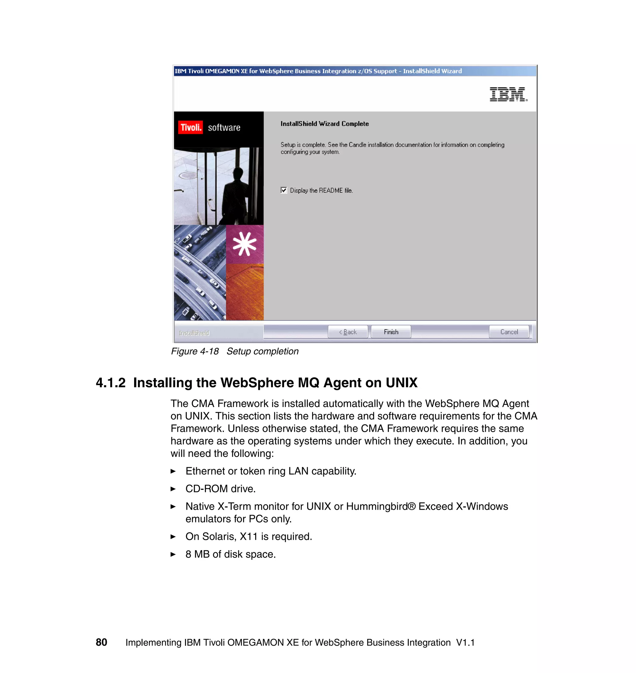 Figure 4-18 Setup completion


4.1.2 Installing the WebSphere MQ Agent on UNIX
              The CMA Framework is installed automatically with the WebSphere MQ Agent
              on UNIX. This section lists the hardware and software requirements for the CMA
              Framework. Unless otherwise stated, the CMA Framework requires the same
              hardware as the operating systems under which they execute. In addition, you
              will need the following:
                 Ethernet or token ring LAN capability.
                 CD-ROM drive.
                 Native X-Term monitor for UNIX or Hummingbird® Exceed X-Windows
                 emulators for PCs only.
                 On Solaris, X11 is required.
                 8 MB of disk space.




80   Implementing IBM Tivoli OMEGAMON XE for WebSphere Business Integration V1.1
 