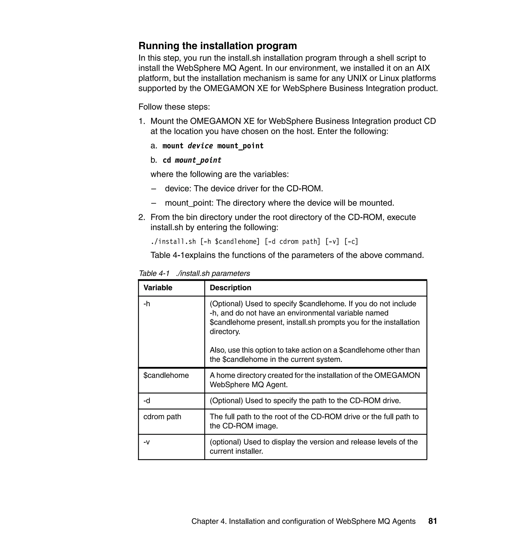Running the installation program
In this step, you run the install.sh installation program through a shell script to
install the WebSphere MQ Agent. In our environment, we installed it on an AIX
platform, but the installation mechanism is same for any UNIX or Linux platforms
supported by the OMEGAMON XE for WebSphere Business Integration product.

Follow these steps:
1. Mount the OMEGAMON XE for WebSphere Business Integration product CD
   at the location you have chosen on the host. Enter the following:
      a. mount device mount_point
      b. cd mount_point
      where the following are the variables:
      –   device: The device driver for the CD-ROM.
      –   mount_point: The directory where the device will be mounted.
2. From the bin directory under the root directory of the CD-ROM, execute
   install.sh by entering the following:
      ./install.sh [-h $candlehome] [-d cdrom path] [-v] [-c]
      Table 4-1explains the functions of the parameters of the above command.

Table 4-1 ./install.sh parameters
 Variable             Description

 -h                   (Optional) Used to specify $candlehome. If you do not include
                      -h, and do not have an environmental variable named
                      $candlehome present, install.sh prompts you for the installation
                      directory.

                      Also, use this option to take action on a $candlehome other than
                      the $candlehome in the current system.

 $candlehome          A home directory created for the installation of the OMEGAMON
                      WebSphere MQ Agent.

 -d                   (Optional) Used to specify the path to the CD-ROM drive.

 cdrom path           The full path to the root of the CD-ROM drive or the full path to
                      the CD-ROM image.

 -v                   (optional) Used to display the version and release levels of the
                      current installer.




                 Chapter 4. Installation and configuration of WebSphere MQ Agents         81
 
