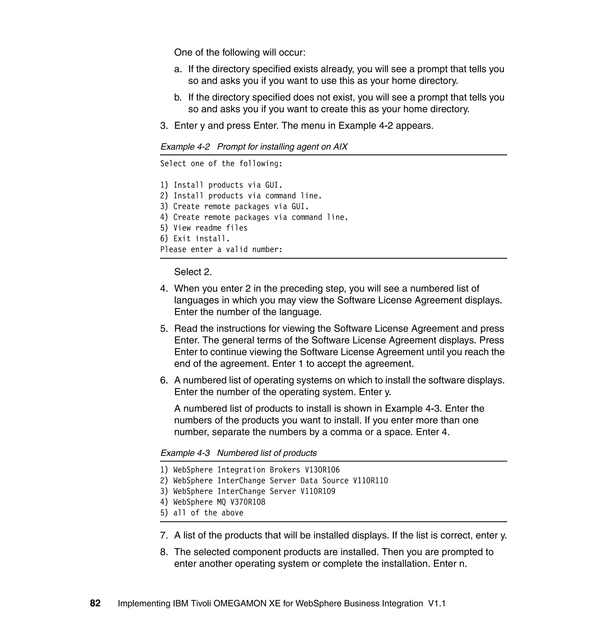 One of the following will occur:
                   a. If the directory specified exists already, you will see a prompt that tells you
                      so and asks you if you want to use this as your home directory.
                   b. If the directory specified does not exist, you will see a prompt that tells you
                      so and asks you if you want to create this as your home directory.
              3. Enter y and press Enter. The menu in Example 4-2 appears.

              Example 4-2 Prompt for installing agent on AIX
              Select one of the following:

              1) Install products via GUI.
              2) Install products via command line.
              3) Create remote packages via GUI.
              4) Create remote packages via command line.
              5) View readme files
              6) Exit install.
              Please enter a valid number:

                   Select 2.
              4. When you enter 2 in the preceding step, you will see a numbered list of
                 languages in which you may view the Software License Agreement displays.
                 Enter the number of the language.
              5. Read the instructions for viewing the Software License Agreement and press
                 Enter. The general terms of the Software License Agreement displays. Press
                 Enter to continue viewing the Software License Agreement until you reach the
                 end of the agreement. Enter 1 to accept the agreement.
              6. A numbered list of operating systems on which to install the software displays.
                 Enter the number of the operating system. Enter y.
                   A numbered list of products to install is shown in Example 4-3. Enter the
                   numbers of the products you want to install. If you enter more than one
                   number, separate the numbers by a comma or a space. Enter 4.

              Example 4-3 Numbered list of products
              1)   WebSphere Integration Brokers V130R106
              2)   WebSphere InterChange Server Data Source V110R110
              3)   WebSphere InterChange Server V110R109
              4)   WebSphere MQ V370R108
              5)   all of the above

              7. A list of the products that will be installed displays. If the list is correct, enter y.
              8. The selected component products are installed. Then you are prompted to
                 enter another operating system or complete the installation. Enter n.



82   Implementing IBM Tivoli OMEGAMON XE for WebSphere Business Integration V1.1
 