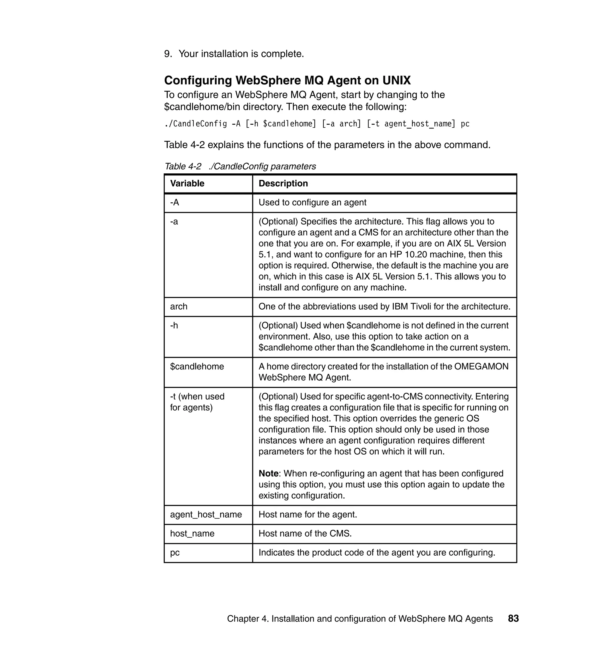 9. Your installation is complete.

Configuring WebSphere MQ Agent on UNIX
To configure an WebSphere MQ Agent, start by changing to the
$candlehome/bin directory. Then execute the following:
./CandleConfig -A [-h $candlehome] [-a arch] [-t agent_host_name] pc

Table 4-2 explains the functions of the parameters in the above command.

Table 4-2 ./CandleConfig parameters
 Variable               Description

 -A                     Used to configure an agent

 -a                     (Optional) Specifies the architecture. This flag allows you to
                        configure an agent and a CMS for an architecture other than the
                        one that you are on. For example, if you are on AIX 5L Version
                        5.1, and want to configure for an HP 10.20 machine, then this
                        option is required. Otherwise, the default is the machine you are
                        on, which in this case is AIX 5L Version 5.1. This allows you to
                        install and configure on any machine.

 arch                   One of the abbreviations used by IBM Tivoli for the architecture.

 -h                     (Optional) Used when $candlehome is not defined in the current
                        environment. Also, use this option to take action on a
                        $candlehome other than the $candlehome in the current system.

 $candlehome            A home directory created for the installation of the OMEGAMON
                        WebSphere MQ Agent.

 -t (when used          (Optional) Used for specific agent-to-CMS connectivity. Entering
 for agents)            this flag creates a configuration file that is specific for running on
                        the specified host. This option overrides the generic OS
                        configuration file. This option should only be used in those
                        instances where an agent configuration requires different
                        parameters for the host OS on which it will run.

                        Note: When re-configuring an agent that has been configured
                        using this option, you must use this option again to update the
                        existing configuration.

 agent_host_name        Host name for the agent.

 host_name              Host name of the CMS.

 pc                     Indicates the product code of the agent you are configuring.




                 Chapter 4. Installation and configuration of WebSphere MQ Agents            83
 