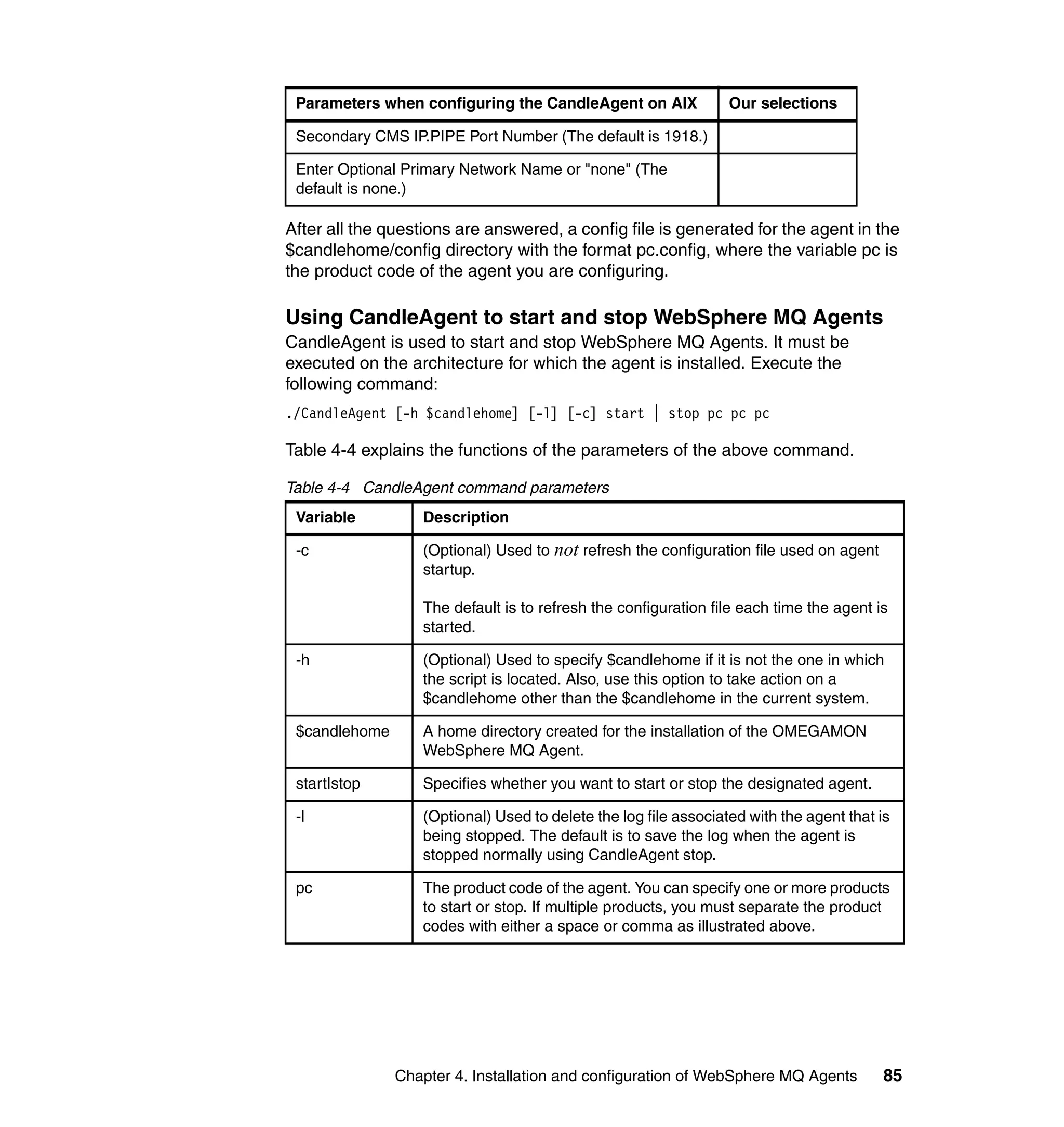 Parameters when configuring the CandleAgent on AIX               Our selections

 Secondary CMS IP.PIPE Port Number (The default is 1918.)

 Enter Optional Primary Network Name or "none" (The
 default is none.)

After all the questions are answered, a config file is generated for the agent in the
$candlehome/config directory with the format pc.config, where the variable pc is
the product code of the agent you are configuring.

Using CandleAgent to start and stop WebSphere MQ Agents
CandleAgent is used to start and stop WebSphere MQ Agents. It must be
executed on the architecture for which the agent is installed. Execute the
following command:
./CandleAgent [-h $candlehome] [-l] [-c] start | stop pc pc pc

Table 4-4 explains the functions of the parameters of the above command.

Table 4-4 CandleAgent command parameters
 Variable          Description

 -c                (Optional) Used to not refresh the configuration file used on agent
                   startup.

                   The default is to refresh the configuration file each time the agent is
                   started.

 -h                (Optional) Used to specify $candlehome if it is not the one in which
                   the script is located. Also, use this option to take action on a
                   $candlehome other than the $candlehome in the current system.

 $candlehome       A home directory created for the installation of the OMEGAMON
                   WebSphere MQ Agent.

 start|stop        Specifies whether you want to start or stop the designated agent.

 -l                (Optional) Used to delete the log file associated with the agent that is
                   being stopped. The default is to save the log when the agent is
                   stopped normally using CandleAgent stop.

 pc                The product code of the agent. You can specify one or more products
                   to start or stop. If multiple products, you must separate the product
                   codes with either a space or comma as illustrated above.




               Chapter 4. Installation and configuration of WebSphere MQ Agents          85
 