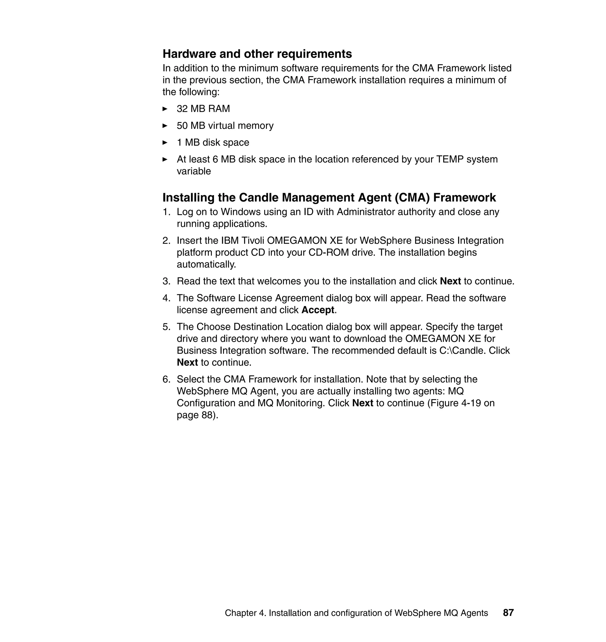 Hardware and other requirements
In addition to the minimum software requirements for the CMA Framework listed
in the previous section, the CMA Framework installation requires a minimum of
the following:
   32 MB RAM
   50 MB virtual memory
   1 MB disk space
   At least 6 MB disk space in the location referenced by your TEMP system
   variable

Installing the Candle Management Agent (CMA) Framework
1. Log on to Windows using an ID with Administrator authority and close any
   running applications.
2. Insert the IBM Tivoli OMEGAMON XE for WebSphere Business Integration
   platform product CD into your CD-ROM drive. The installation begins
   automatically.
3. Read the text that welcomes you to the installation and click Next to continue.
4. The Software License Agreement dialog box will appear. Read the software
   license agreement and click Accept.
5. The Choose Destination Location dialog box will appear. Specify the target
   drive and directory where you want to download the OMEGAMON XE for
   Business Integration software. The recommended default is C:Candle. Click
   Next to continue.
6. Select the CMA Framework for installation. Note that by selecting the
   WebSphere MQ Agent, you are actually installing two agents: MQ
   Configuration and MQ Monitoring. Click Next to continue (Figure 4-19 on
   page 88).




              Chapter 4. Installation and configuration of WebSphere MQ Agents   87
 
