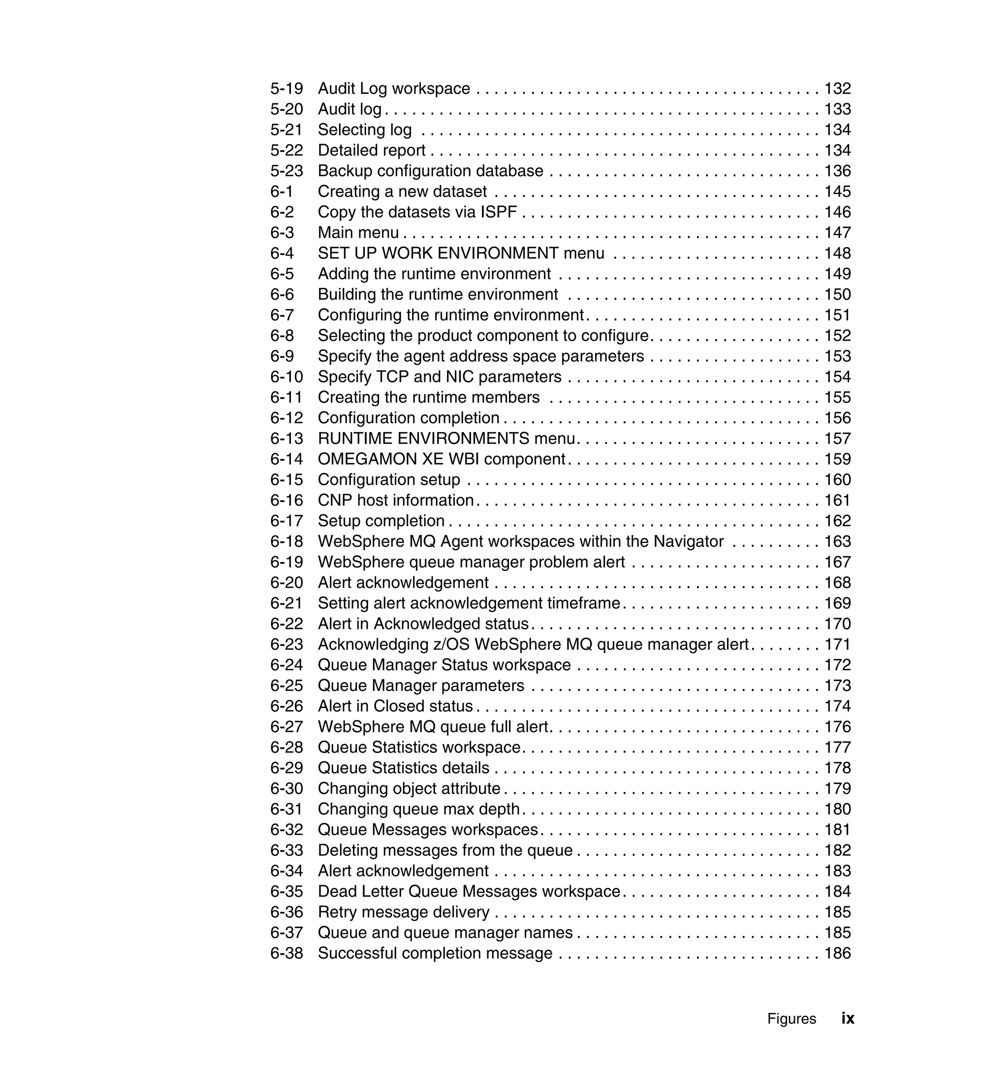 5-19   Audit Log workspace . . . . . . . . . . . . . . . . . . . . . . . . . . . . . . . . . . . . . . 132
5-20   Audit log . . . . . . . . . . . . . . . . . . . . . . . . . . . . . . . . . . . . . . . . . . . . . . . . 133
5-21   Selecting log . . . . . . . . . . . . . . . . . . . . . . . . . . . . . . . . . . . . . . . . . . . . 134
5-22   Detailed report . . . . . . . . . . . . . . . . . . . . . . . . . . . . . . . . . . . . . . . . . . . 134
5-23   Backup configuration database . . . . . . . . . . . . . . . . . . . . . . . . . . . . . . 136
6-1    Creating a new dataset . . . . . . . . . . . . . . . . . . . . . . . . . . . . . . . . . . . . 145
6-2    Copy the datasets via ISPF . . . . . . . . . . . . . . . . . . . . . . . . . . . . . . . . . 146
6-3    Main menu . . . . . . . . . . . . . . . . . . . . . . . . . . . . . . . . . . . . . . . . . . . . . . 147
6-4    SET UP WORK ENVIRONMENT menu . . . . . . . . . . . . . . . . . . . . . . . 148
6-5    Adding the runtime environment . . . . . . . . . . . . . . . . . . . . . . . . . . . . . 149
6-6    Building the runtime environment . . . . . . . . . . . . . . . . . . . . . . . . . . . . 150
6-7    Configuring the runtime environment . . . . . . . . . . . . . . . . . . . . . . . . . . 151
6-8    Selecting the product component to configure. . . . . . . . . . . . . . . . . . . 152
6-9    Specify the agent address space parameters . . . . . . . . . . . . . . . . . . . 153
6-10   Specify TCP and NIC parameters . . . . . . . . . . . . . . . . . . . . . . . . . . . . 154
6-11   Creating the runtime members . . . . . . . . . . . . . . . . . . . . . . . . . . . . . . 155
6-12   Configuration completion . . . . . . . . . . . . . . . . . . . . . . . . . . . . . . . . . . . 156
6-13   RUNTIME ENVIRONMENTS menu. . . . . . . . . . . . . . . . . . . . . . . . . . . 157
6-14   OMEGAMON XE WBI component . . . . . . . . . . . . . . . . . . . . . . . . . . . . 159
6-15   Configuration setup . . . . . . . . . . . . . . . . . . . . . . . . . . . . . . . . . . . . . . . 160
6-16   CNP host information . . . . . . . . . . . . . . . . . . . . . . . . . . . . . . . . . . . . . . 161
6-17   Setup completion . . . . . . . . . . . . . . . . . . . . . . . . . . . . . . . . . . . . . . . . . 162
6-18   WebSphere MQ Agent workspaces within the Navigator . . . . . . . . . . 163
6-19   WebSphere queue manager problem alert . . . . . . . . . . . . . . . . . . . . . 167
6-20   Alert acknowledgement . . . . . . . . . . . . . . . . . . . . . . . . . . . . . . . . . . . . 168
6-21   Setting alert acknowledgement timeframe . . . . . . . . . . . . . . . . . . . . . . 169
6-22   Alert in Acknowledged status . . . . . . . . . . . . . . . . . . . . . . . . . . . . . . . . 170
6-23   Acknowledging z/OS WebSphere MQ queue manager alert . . . . . . . . 171
6-24   Queue Manager Status workspace . . . . . . . . . . . . . . . . . . . . . . . . . . . 172
6-25   Queue Manager parameters . . . . . . . . . . . . . . . . . . . . . . . . . . . . . . . . 173
6-26   Alert in Closed status . . . . . . . . . . . . . . . . . . . . . . . . . . . . . . . . . . . . . . 174
6-27   WebSphere MQ queue full alert. . . . . . . . . . . . . . . . . . . . . . . . . . . . . . 176
6-28   Queue Statistics workspace. . . . . . . . . . . . . . . . . . . . . . . . . . . . . . . . . 177
6-29   Queue Statistics details . . . . . . . . . . . . . . . . . . . . . . . . . . . . . . . . . . . . 178
6-30   Changing object attribute . . . . . . . . . . . . . . . . . . . . . . . . . . . . . . . . . . . 179
6-31   Changing queue max depth . . . . . . . . . . . . . . . . . . . . . . . . . . . . . . . . . 180
6-32   Queue Messages workspaces . . . . . . . . . . . . . . . . . . . . . . . . . . . . . . . 181
6-33   Deleting messages from the queue . . . . . . . . . . . . . . . . . . . . . . . . . . . 182
6-34   Alert acknowledgement . . . . . . . . . . . . . . . . . . . . . . . . . . . . . . . . . . . . 183
6-35   Dead Letter Queue Messages workspace . . . . . . . . . . . . . . . . . . . . . . 184
6-36   Retry message delivery . . . . . . . . . . . . . . . . . . . . . . . . . . . . . . . . . . . . 185
6-37   Queue and queue manager names . . . . . . . . . . . . . . . . . . . . . . . . . . . 185
6-38   Successful completion message . . . . . . . . . . . . . . . . . . . . . . . . . . . . . 186


                                                                                                  Figures        ix
 