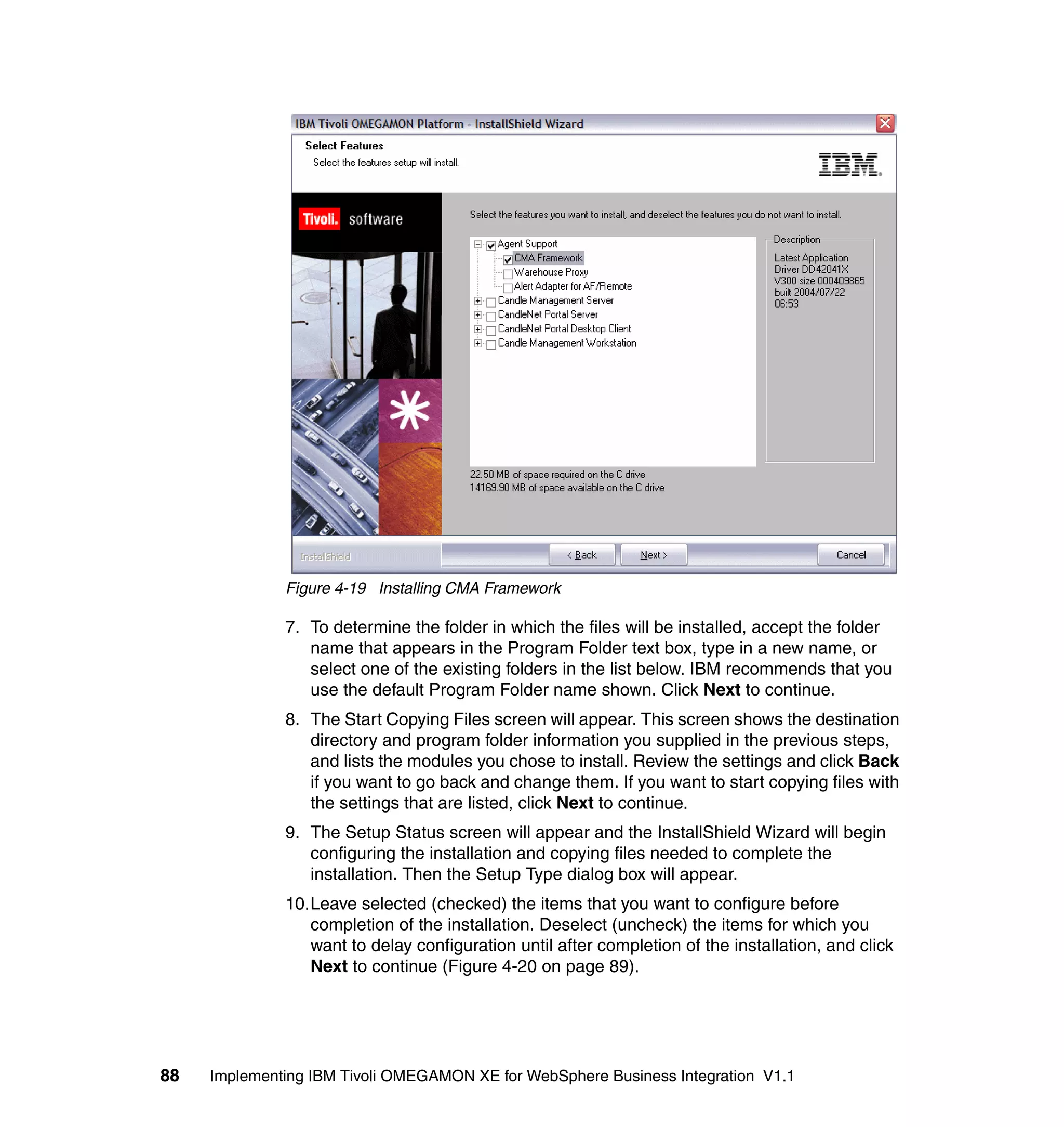 Figure 4-19 Installing CMA Framework

              7. To determine the folder in which the files will be installed, accept the folder
                 name that appears in the Program Folder text box, type in a new name, or
                 select one of the existing folders in the list below. IBM recommends that you
                 use the default Program Folder name shown. Click Next to continue.
              8. The Start Copying Files screen will appear. This screen shows the destination
                 directory and program folder information you supplied in the previous steps,
                 and lists the modules you chose to install. Review the settings and click Back
                 if you want to go back and change them. If you want to start copying files with
                 the settings that are listed, click Next to continue.
              9. The Setup Status screen will appear and the InstallShield Wizard will begin
                 configuring the installation and copying files needed to complete the
                 installation. Then the Setup Type dialog box will appear.
              10.Leave selected (checked) the items that you want to configure before
                 completion of the installation. Deselect (uncheck) the items for which you
                 want to delay configuration until after completion of the installation, and click
                 Next to continue (Figure 4-20 on page 89).




88   Implementing IBM Tivoli OMEGAMON XE for WebSphere Business Integration V1.1
 