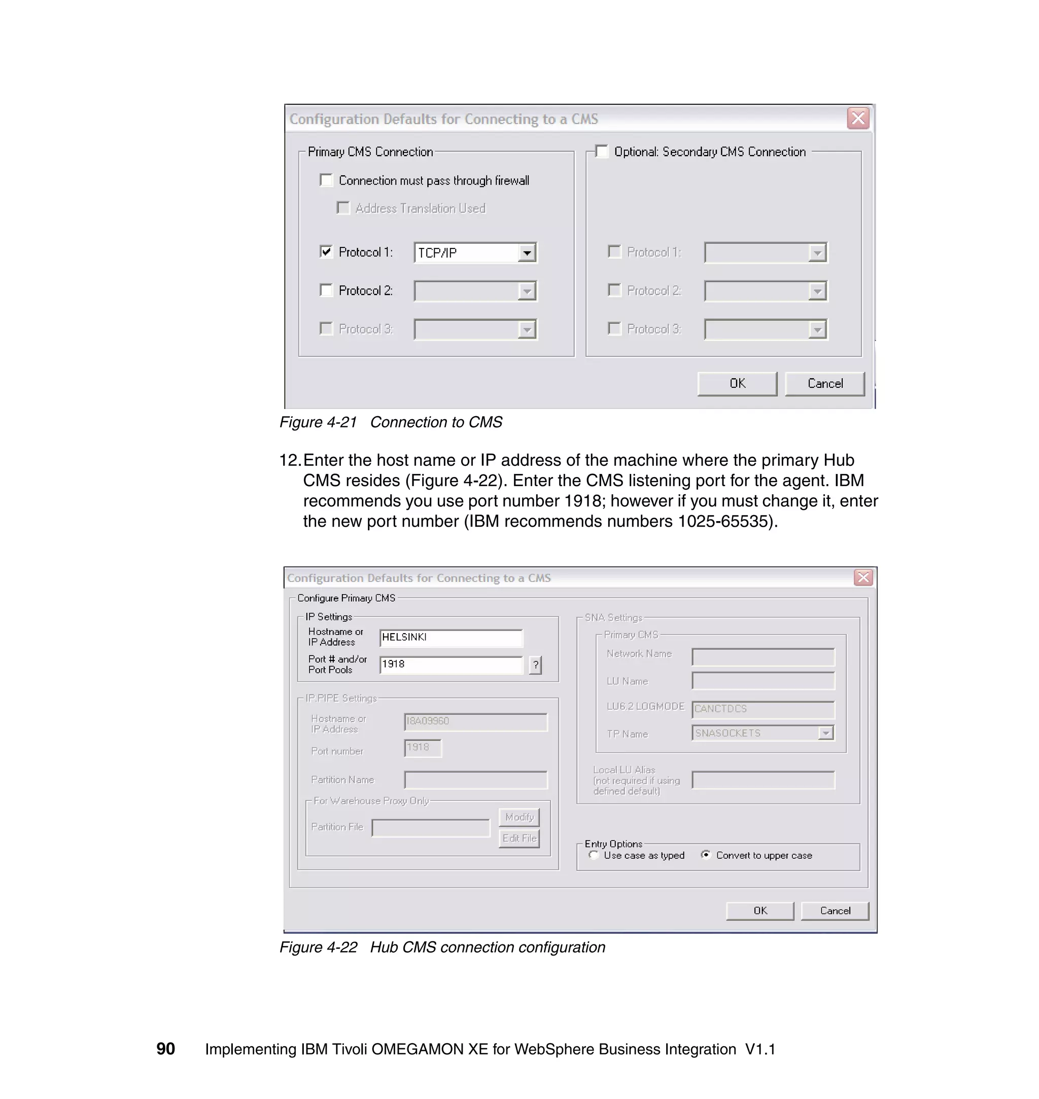 Figure 4-21 Connection to CMS

              12.Enter the host name or IP address of the machine where the primary Hub
                 CMS resides (Figure 4-22). Enter the CMS listening port for the agent. IBM
                 recommends you use port number 1918; however if you must change it, enter
                 the new port number (IBM recommends numbers 1025-65535).




              Figure 4-22 Hub CMS connection configuration




90   Implementing IBM Tivoli OMEGAMON XE for WebSphere Business Integration V1.1
 
