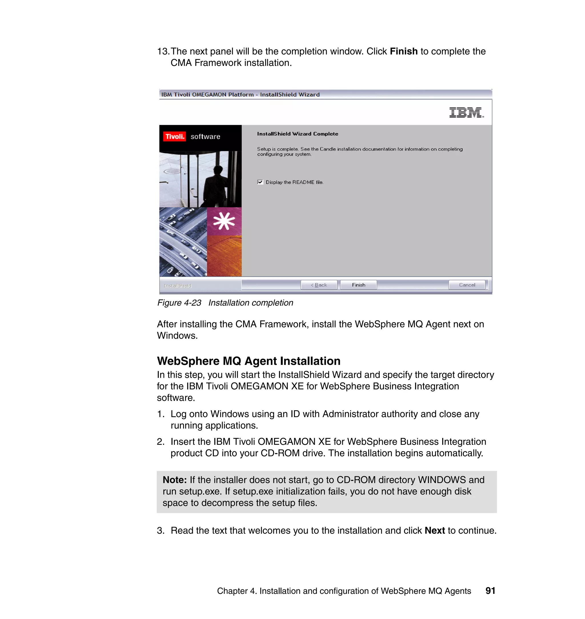 13.The next panel will be the completion window. Click Finish to complete the
   CMA Framework installation.




Figure 4-23 Installation completion

After installing the CMA Framework, install the WebSphere MQ Agent next on
Windows.

WebSphere MQ Agent Installation
In this step, you will start the InstallShield Wizard and specify the target directory
for the IBM Tivoli OMEGAMON XE for WebSphere Business Integration
software.
1. Log onto Windows using an ID with Administrator authority and close any
   running applications.
2. Insert the IBM Tivoli OMEGAMON XE for WebSphere Business Integration
   product CD into your CD-ROM drive. The installation begins automatically.

 Note: If the installer does not start, go to CD-ROM directory WINDOWS and
 run setup.exe. If setup.exe initialization fails, you do not have enough disk
 space to decompress the setup files.

3. Read the text that welcomes you to the installation and click Next to continue.




               Chapter 4. Installation and configuration of WebSphere MQ Agents    91
 