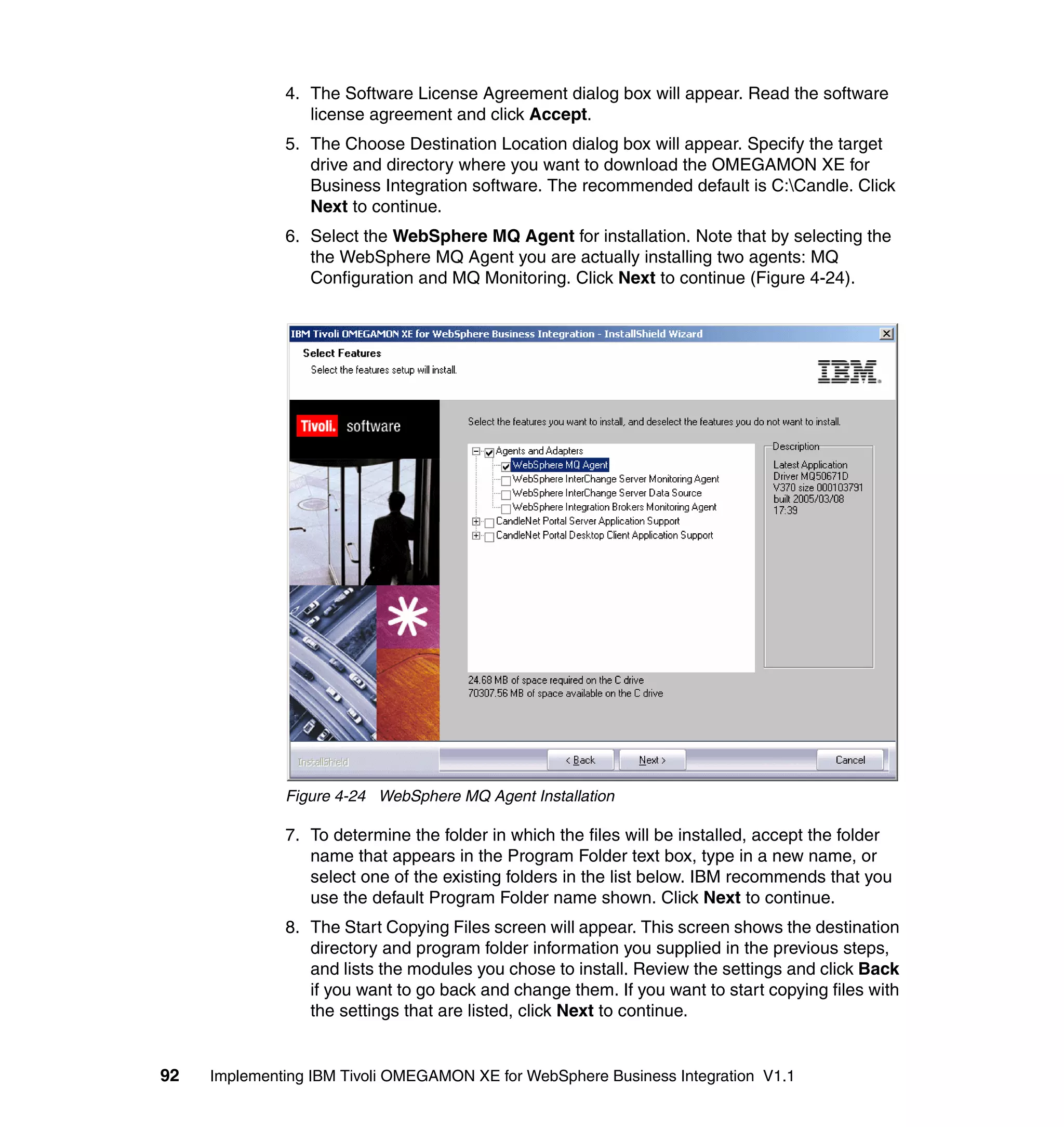 4. The Software License Agreement dialog box will appear. Read the software
                 license agreement and click Accept.
              5. The Choose Destination Location dialog box will appear. Specify the target
                 drive and directory where you want to download the OMEGAMON XE for
                 Business Integration software. The recommended default is C:Candle. Click
                 Next to continue.
              6. Select the WebSphere MQ Agent for installation. Note that by selecting the
                 the WebSphere MQ Agent you are actually installing two agents: MQ
                 Configuration and MQ Monitoring. Click Next to continue (Figure 4-24).




              Figure 4-24 WebSphere MQ Agent Installation

              7. To determine the folder in which the files will be installed, accept the folder
                 name that appears in the Program Folder text box, type in a new name, or
                 select one of the existing folders in the list below. IBM recommends that you
                 use the default Program Folder name shown. Click Next to continue.
              8. The Start Copying Files screen will appear. This screen shows the destination
                 directory and program folder information you supplied in the previous steps,
                 and lists the modules you chose to install. Review the settings and click Back
                 if you want to go back and change them. If you want to start copying files with
                 the settings that are listed, click Next to continue.


92   Implementing IBM Tivoli OMEGAMON XE for WebSphere Business Integration V1.1
 
