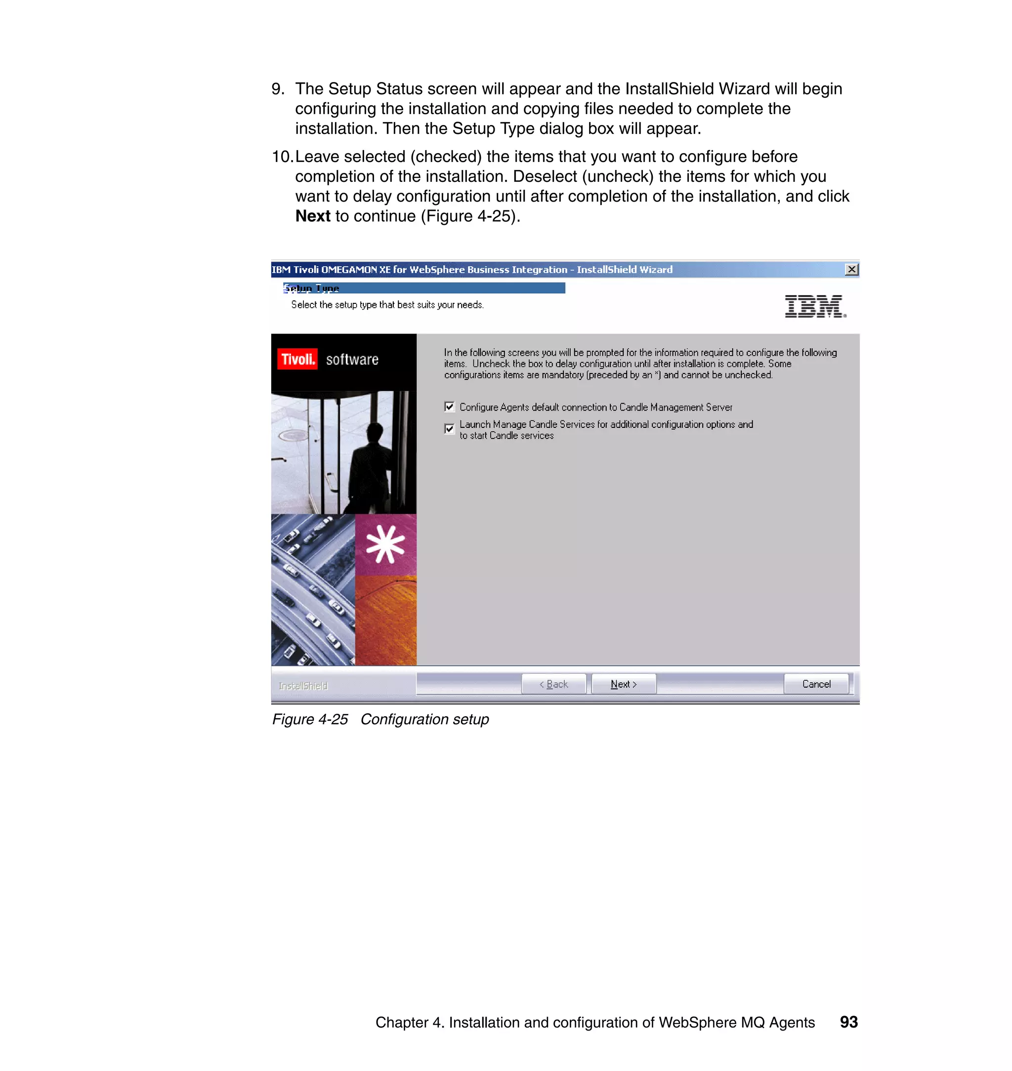9. The Setup Status screen will appear and the InstallShield Wizard will begin
   configuring the installation and copying files needed to complete the
   installation. Then the Setup Type dialog box will appear.
10.Leave selected (checked) the items that you want to configure before
   completion of the installation. Deselect (uncheck) the items for which you
   want to delay configuration until after completion of the installation, and click
   Next to continue (Figure 4-25).




Figure 4-25 Configuration setup




               Chapter 4. Installation and configuration of WebSphere MQ Agents   93
 