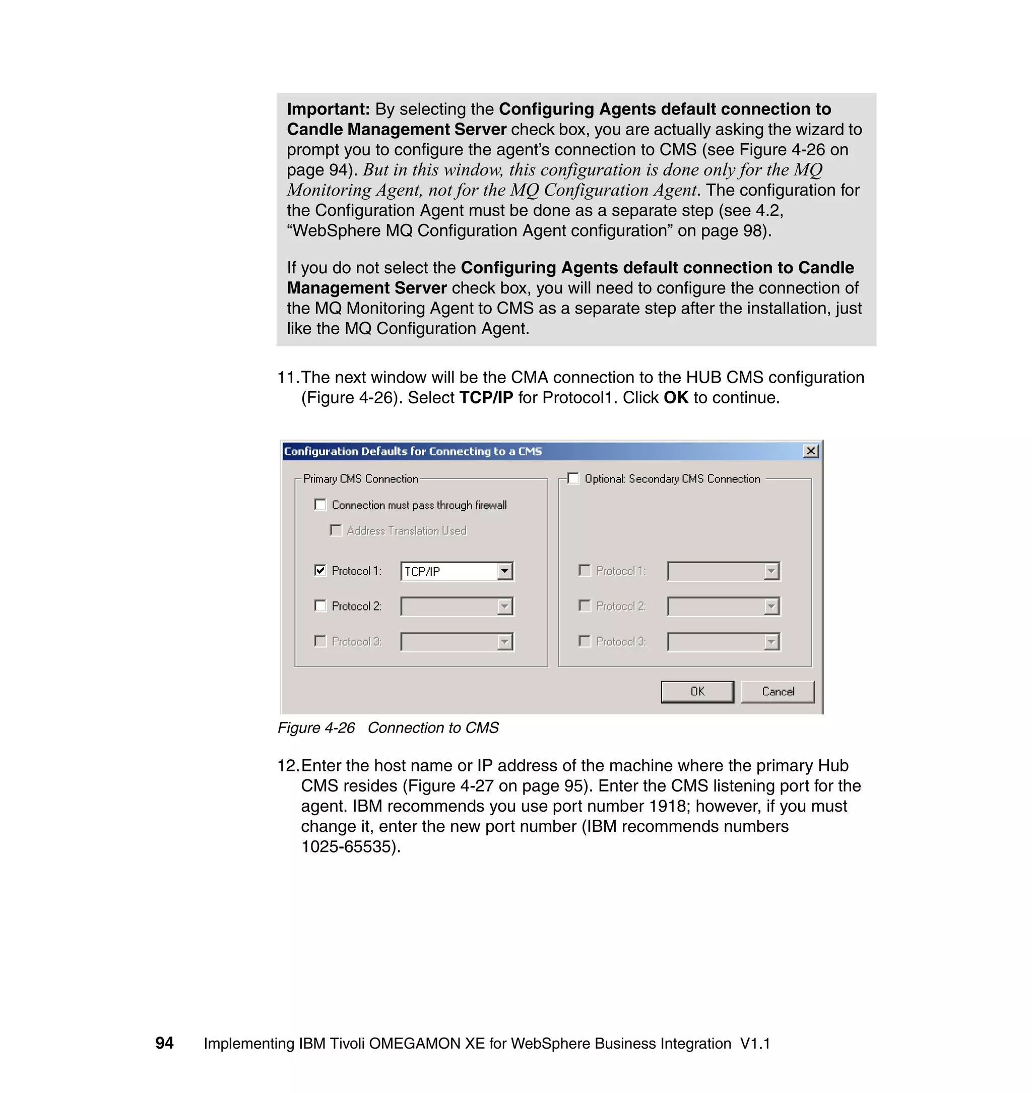 Important: By selecting the Configuring Agents default connection to
                Candle Management Server check box, you are actually asking the wizard to
                prompt you to configure the agent’s connection to CMS (see Figure 4-26 on
                page 94). But in this window, this configuration is done only for the MQ
                Monitoring Agent, not for the MQ Configuration Agent. The configuration for
                the Configuration Agent must be done as a separate step (see 4.2,
                “WebSphere MQ Configuration Agent configuration” on page 98).

                If you do not select the Configuring Agents default connection to Candle
                Management Server check box, you will need to configure the connection of
                the MQ Monitoring Agent to CMS as a separate step after the installation, just
                like the MQ Configuration Agent.

              11.The next window will be the CMA connection to the HUB CMS configuration
                 (Figure 4-26). Select TCP/IP for Protocol1. Click OK to continue.




              Figure 4-26 Connection to CMS

              12.Enter the host name or IP address of the machine where the primary Hub
                 CMS resides (Figure 4-27 on page 95). Enter the CMS listening port for the
                 agent. IBM recommends you use port number 1918; however, if you must
                 change it, enter the new port number (IBM recommends numbers
                 1025-65535).




94   Implementing IBM Tivoli OMEGAMON XE for WebSphere Business Integration V1.1
 