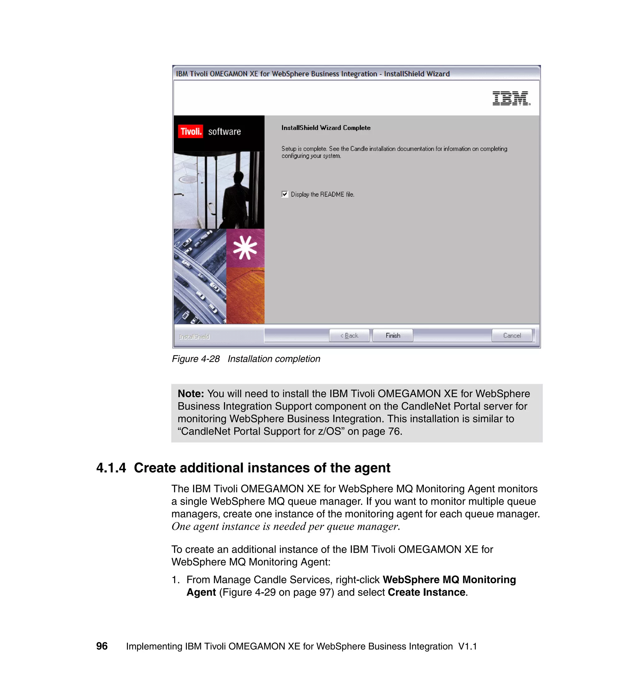 Figure 4-28 Installation completion


                Note: You will need to install the IBM Tivoli OMEGAMON XE for WebSphere
                Business Integration Support component on the CandleNet Portal server for
                monitoring WebSphere Business Integration. This installation is similar to
                “CandleNet Portal Support for z/OS” on page 76.


4.1.4 Create additional instances of the agent
              The IBM Tivoli OMEGAMON XE for WebSphere MQ Monitoring Agent monitors
              a single WebSphere MQ queue manager. If you want to monitor multiple queue
              managers, create one instance of the monitoring agent for each queue manager.
              One agent instance is needed per queue manager.

              To create an additional instance of the IBM Tivoli OMEGAMON XE for
              WebSphere MQ Monitoring Agent:
              1. From Manage Candle Services, right-click WebSphere MQ Monitoring
                 Agent (Figure 4-29 on page 97) and select Create Instance.




96   Implementing IBM Tivoli OMEGAMON XE for WebSphere Business Integration V1.1
 