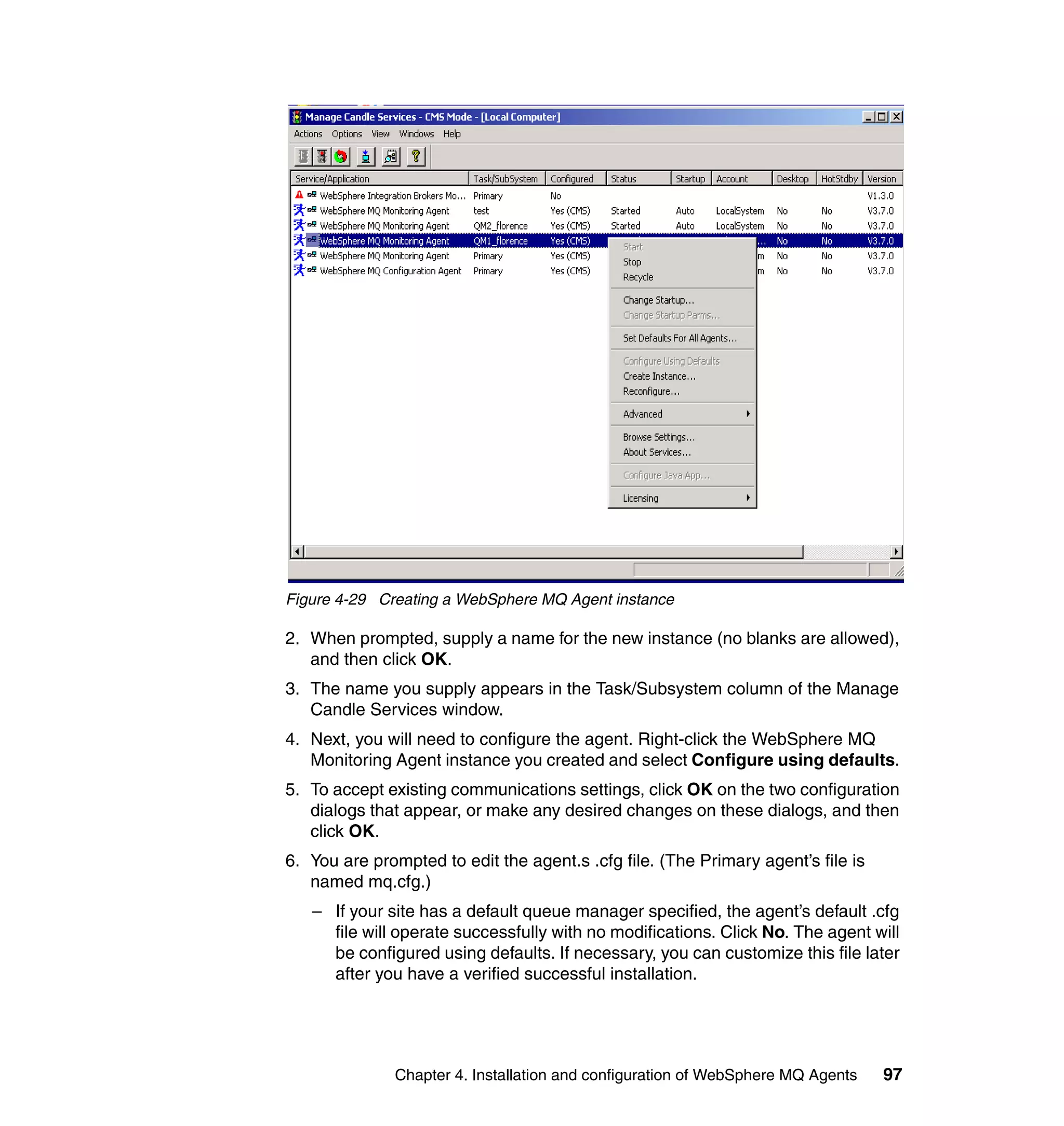 Figure 4-29 Creating a WebSphere MQ Agent instance

2. When prompted, supply a name for the new instance (no blanks are allowed),
   and then click OK.
3. The name you supply appears in the Task/Subsystem column of the Manage
   Candle Services window.
4. Next, you will need to configure the agent. Right-click the WebSphere MQ
   Monitoring Agent instance you created and select Configure using defaults.
5. To accept existing communications settings, click OK on the two configuration
   dialogs that appear, or make any desired changes on these dialogs, and then
   click OK.
6. You are prompted to edit the agent.s .cfg file. (The Primary agent’s file is
   named mq.cfg.)
   – If your site has a default queue manager specified, the agent’s default .cfg
     file will operate successfully with no modifications. Click No. The agent will
     be configured using defaults. If necessary, you can customize this file later
     after you have a verified successful installation.




              Chapter 4. Installation and configuration of WebSphere MQ Agents    97
 