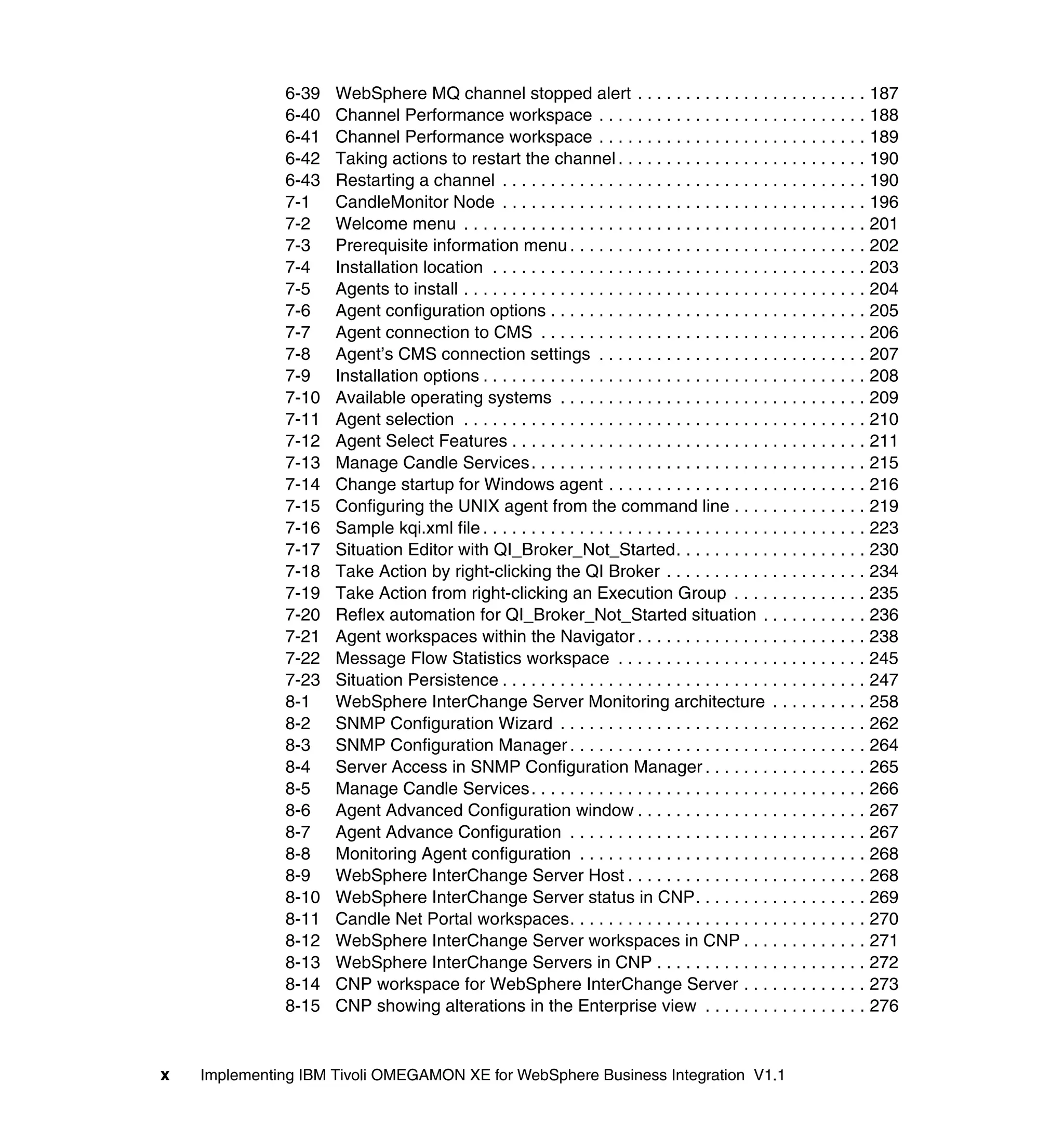6-39   WebSphere MQ channel stopped alert . . . . . . . . . . . . . . . . . . . . . . . . 187
              6-40   Channel Performance workspace . . . . . . . . . . . . . . . . . . . . . . . . . . . . 188
              6-41   Channel Performance workspace . . . . . . . . . . . . . . . . . . . . . . . . . . . . 189
              6-42   Taking actions to restart the channel . . . . . . . . . . . . . . . . . . . . . . . . . . 190
              6-43   Restarting a channel . . . . . . . . . . . . . . . . . . . . . . . . . . . . . . . . . . . . . . 190
              7-1    CandleMonitor Node . . . . . . . . . . . . . . . . . . . . . . . . . . . . . . . . . . . . . . 196
              7-2    Welcome menu . . . . . . . . . . . . . . . . . . . . . . . . . . . . . . . . . . . . . . . . . . 201
              7-3    Prerequisite information menu . . . . . . . . . . . . . . . . . . . . . . . . . . . . . . . 202
              7-4    Installation location . . . . . . . . . . . . . . . . . . . . . . . . . . . . . . . . . . . . . . . 203
              7-5    Agents to install . . . . . . . . . . . . . . . . . . . . . . . . . . . . . . . . . . . . . . . . . . 204
              7-6    Agent configuration options . . . . . . . . . . . . . . . . . . . . . . . . . . . . . . . . . 205
              7-7    Agent connection to CMS . . . . . . . . . . . . . . . . . . . . . . . . . . . . . . . . . . 206
              7-8    Agent’s CMS connection settings . . . . . . . . . . . . . . . . . . . . . . . . . . . . 207
              7-9    Installation options . . . . . . . . . . . . . . . . . . . . . . . . . . . . . . . . . . . . . . . . 208
              7-10   Available operating systems . . . . . . . . . . . . . . . . . . . . . . . . . . . . . . . . 209
              7-11   Agent selection . . . . . . . . . . . . . . . . . . . . . . . . . . . . . . . . . . . . . . . . . . 210
              7-12   Agent Select Features . . . . . . . . . . . . . . . . . . . . . . . . . . . . . . . . . . . . . 211
              7-13   Manage Candle Services . . . . . . . . . . . . . . . . . . . . . . . . . . . . . . . . . . . 215
              7-14   Change startup for Windows agent . . . . . . . . . . . . . . . . . . . . . . . . . . . 216
              7-15   Configuring the UNIX agent from the command line . . . . . . . . . . . . . . 219
              7-16   Sample kqi.xml file . . . . . . . . . . . . . . . . . . . . . . . . . . . . . . . . . . . . . . . . 223
              7-17   Situation Editor with QI_Broker_Not_Started. . . . . . . . . . . . . . . . . . . . 230
              7-18   Take Action by right-clicking the QI Broker . . . . . . . . . . . . . . . . . . . . . 234
              7-19   Take Action from right-clicking an Execution Group . . . . . . . . . . . . . . 235
              7-20   Reflex automation for QI_Broker_Not_Started situation . . . . . . . . . . . 236
              7-21   Agent workspaces within the Navigator . . . . . . . . . . . . . . . . . . . . . . . . 238
              7-22   Message Flow Statistics workspace . . . . . . . . . . . . . . . . . . . . . . . . . . 245
              7-23   Situation Persistence . . . . . . . . . . . . . . . . . . . . . . . . . . . . . . . . . . . . . . 247
              8-1    WebSphere InterChange Server Monitoring architecture . . . . . . . . . . 258
              8-2    SNMP Configuration Wizard . . . . . . . . . . . . . . . . . . . . . . . . . . . . . . . . 262
              8-3    SNMP Configuration Manager . . . . . . . . . . . . . . . . . . . . . . . . . . . . . . . 264
              8-4    Server Access in SNMP Configuration Manager . . . . . . . . . . . . . . . . . 265
              8-5    Manage Candle Services . . . . . . . . . . . . . . . . . . . . . . . . . . . . . . . . . . . 266
              8-6    Agent Advanced Configuration window . . . . . . . . . . . . . . . . . . . . . . . . 267
              8-7    Agent Advance Configuration . . . . . . . . . . . . . . . . . . . . . . . . . . . . . . . 267
              8-8    Monitoring Agent configuration . . . . . . . . . . . . . . . . . . . . . . . . . . . . . . 268
              8-9    WebSphere InterChange Server Host . . . . . . . . . . . . . . . . . . . . . . . . . 268
              8-10   WebSphere InterChange Server status in CNP. . . . . . . . . . . . . . . . . . 269
              8-11   Candle Net Portal workspaces. . . . . . . . . . . . . . . . . . . . . . . . . . . . . . . 270
              8-12   WebSphere InterChange Server workspaces in CNP . . . . . . . . . . . . . 271
              8-13   WebSphere InterChange Servers in CNP . . . . . . . . . . . . . . . . . . . . . . 272
              8-14   CNP workspace for WebSphere InterChange Server . . . . . . . . . . . . . 273
              8-15   CNP showing alterations in the Enterprise view . . . . . . . . . . . . . . . . . 276


x   Implementing IBM Tivoli OMEGAMON XE for WebSphere Business Integration V1.1
 