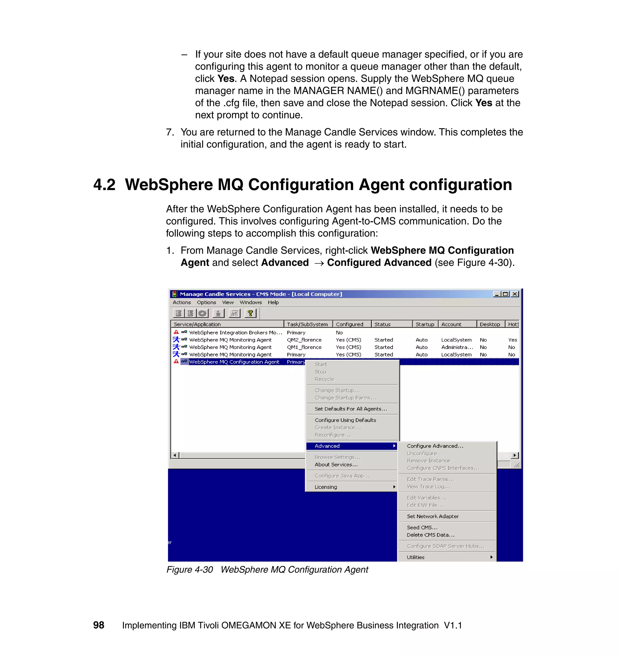 – If your site does not have a default queue manager specified, or if you are
                    configuring this agent to monitor a queue manager other than the default,
                    click Yes. A Notepad session opens. Supply the WebSphere MQ queue
                    manager name in the MANAGER NAME() and MGRNAME() parameters
                    of the .cfg file, then save and close the Notepad session. Click Yes at the
                    next prompt to continue.
              7. You are returned to the Manage Candle Services window. This completes the
                 initial configuration, and the agent is ready to start.



4.2 WebSphere MQ Configuration Agent configuration
              After the WebSphere Configuration Agent has been installed, it needs to be
              configured. This involves configuring Agent-to-CMS communication. Do the
              following steps to accomplish this configuration:
              1. From Manage Candle Services, right-click WebSphere MQ Configuration
                 Agent and select Advanced → Configured Advanced (see Figure 4-30).




              Figure 4-30 WebSphere MQ Configuration Agent




98   Implementing IBM Tivoli OMEGAMON XE for WebSphere Business Integration V1.1
 