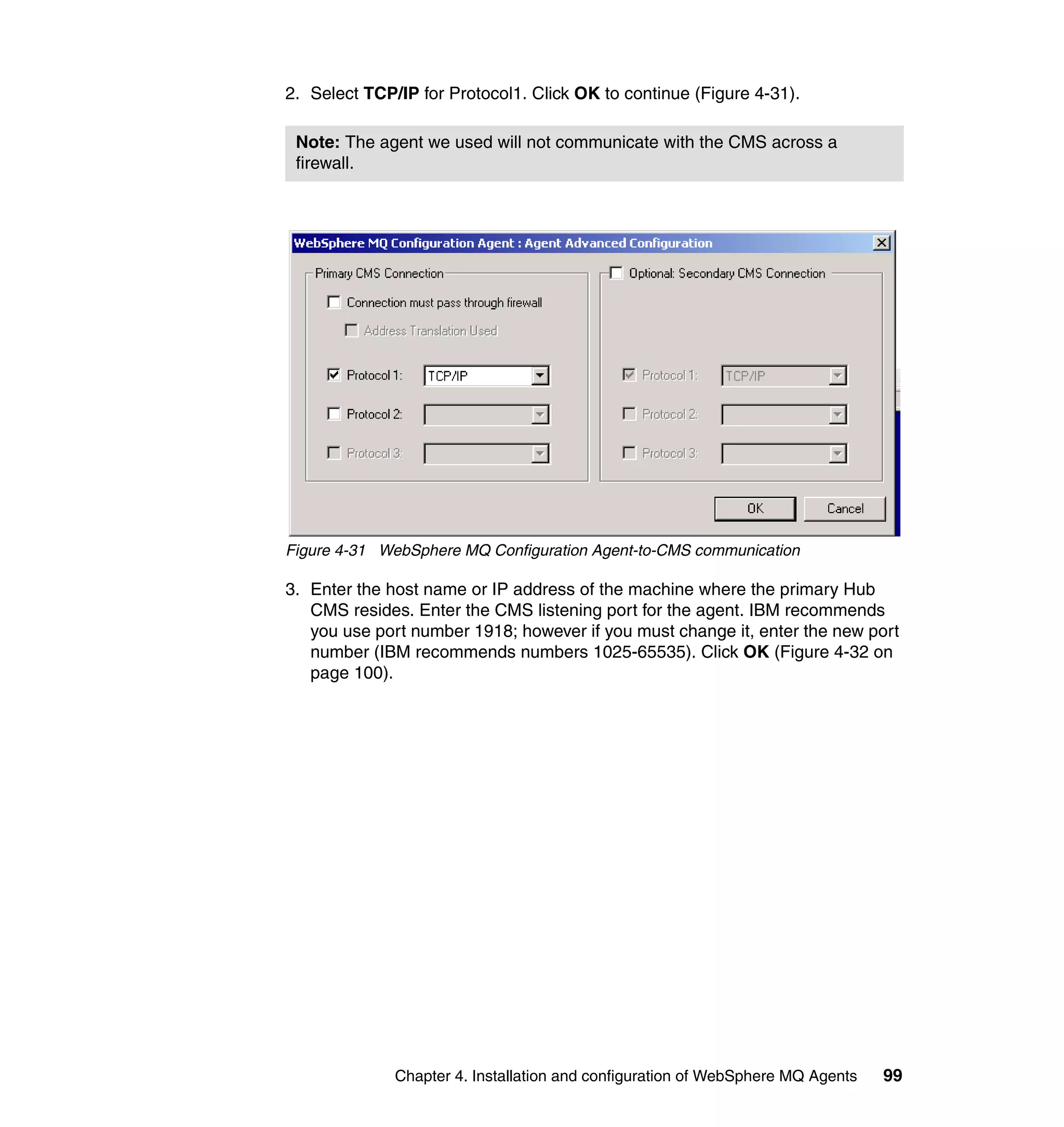 2. Select TCP/IP for Protocol1. Click OK to continue (Figure 4-31).

 Note: The agent we used will not communicate with the CMS across a
 firewall.




Figure 4-31 WebSphere MQ Configuration Agent-to-CMS communication

3. Enter the host name or IP address of the machine where the primary Hub
   CMS resides. Enter the CMS listening port for the agent. IBM recommends
   you use port number 1918; however if you must change it, enter the new port
   number (IBM recommends numbers 1025-65535). Click OK (Figure 4-32 on
   page 100).




              Chapter 4. Installation and configuration of WebSphere MQ Agents   99
 