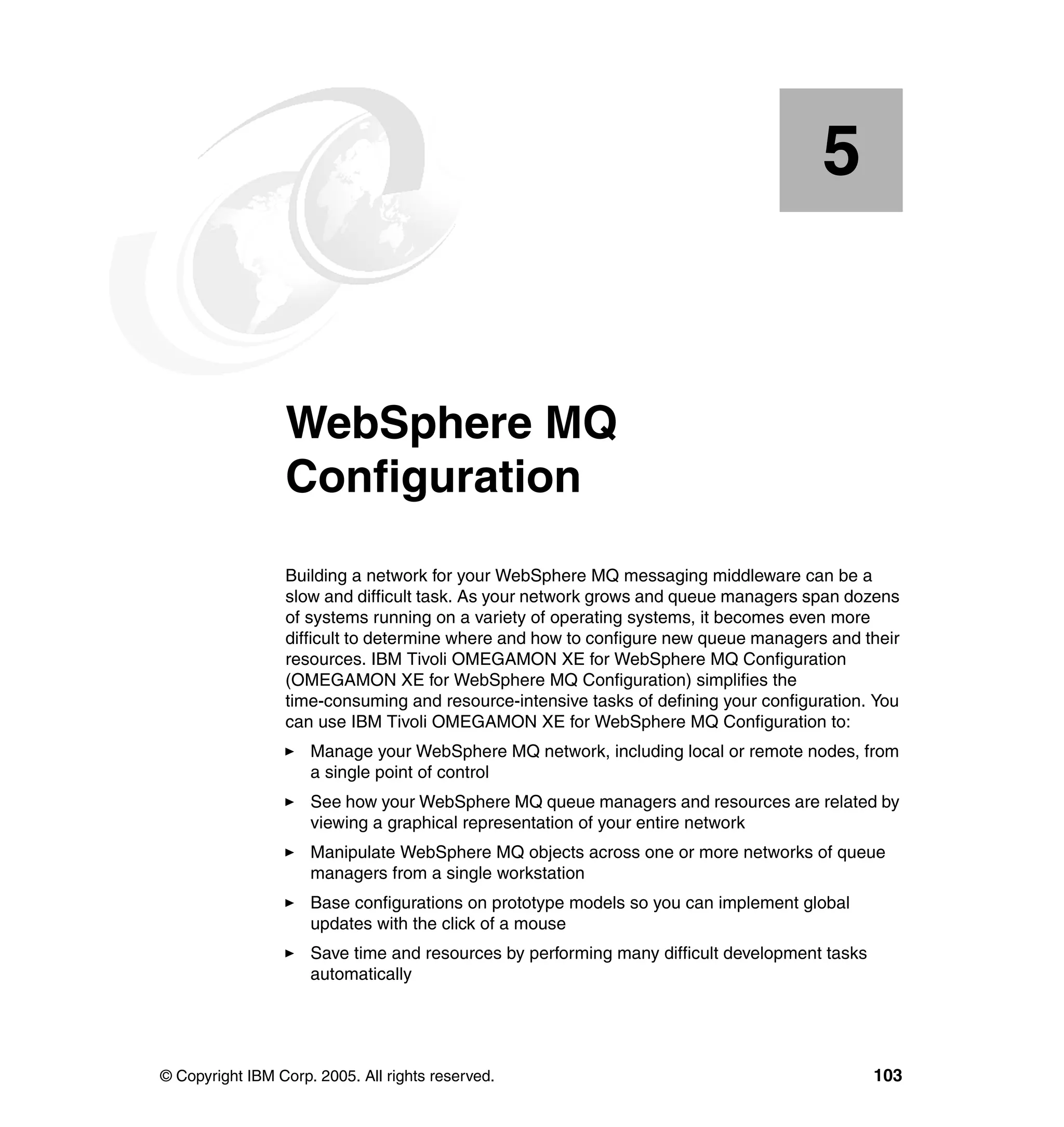 5


    Chapter 5.   WebSphere MQ
                 Configuration
                 Building a network for your WebSphere MQ messaging middleware can be a
                 slow and difficult task. As your network grows and queue managers span dozens
                 of systems running on a variety of operating systems, it becomes even more
                 difficult to determine where and how to configure new queue managers and their
                 resources. IBM Tivoli OMEGAMON XE for WebSphere MQ Configuration
                 (OMEGAMON XE for WebSphere MQ Configuration) simplifies the
                 time-consuming and resource-intensive tasks of defining your configuration. You
                 can use IBM Tivoli OMEGAMON XE for WebSphere MQ Configuration to:
                     Manage your WebSphere MQ network, including local or remote nodes, from
                     a single point of control
                     See how your WebSphere MQ queue managers and resources are related by
                     viewing a graphical representation of your entire network
                     Manipulate WebSphere MQ objects across one or more networks of queue
                     managers from a single workstation
                     Base configurations on prototype models so you can implement global
                     updates with the click of a mouse
                     Save time and resources by performing many difficult development tasks
                     automatically




© Copyright IBM Corp. 2005. All rights reserved.                                              103
 