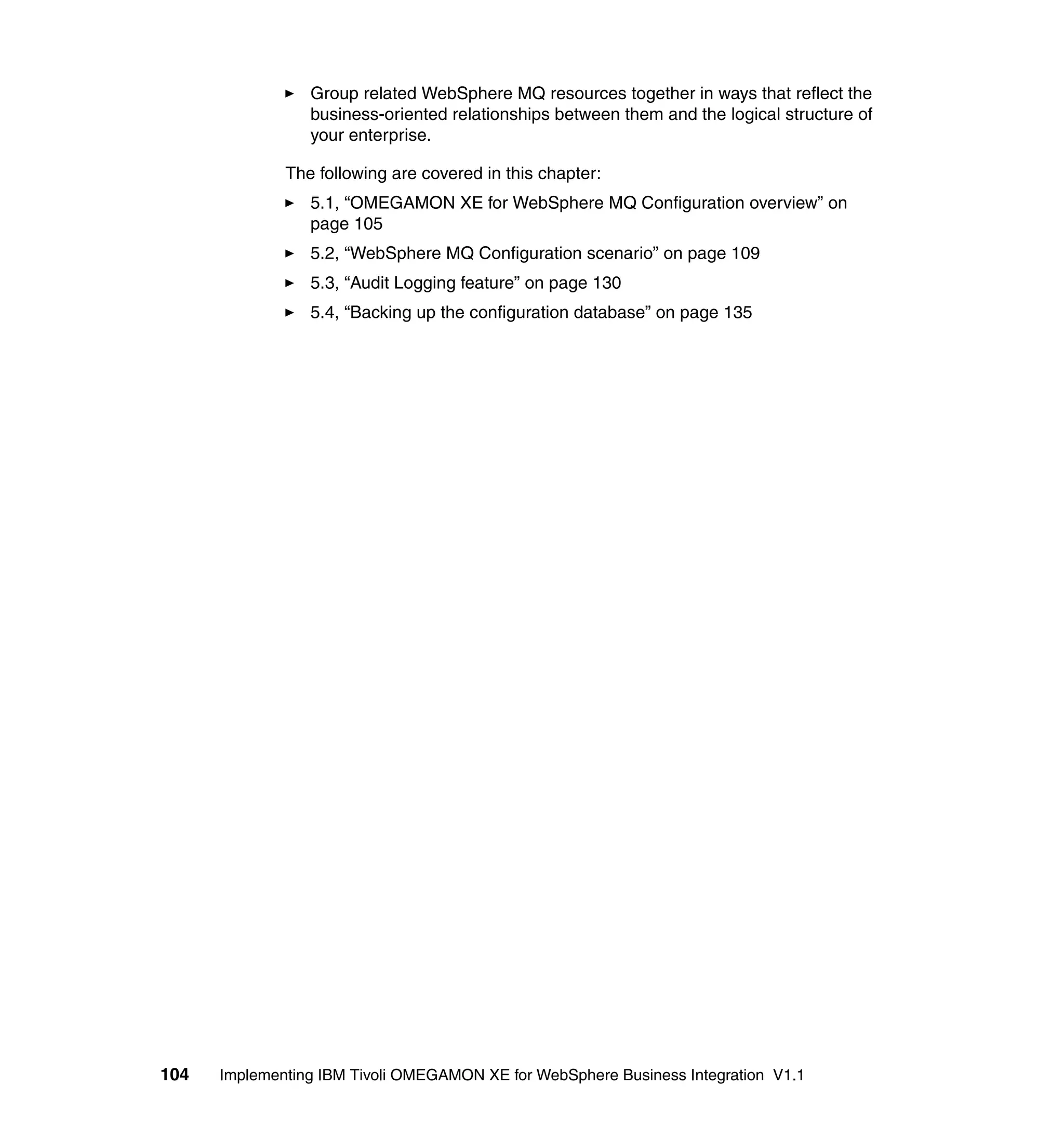 Group related WebSphere MQ resources together in ways that reflect the
                 business-oriented relationships between them and the logical structure of
                 your enterprise.

              The following are covered in this chapter:
                 5.1, “OMEGAMON XE for WebSphere MQ Configuration overview” on
                 page 105
                 5.2, “WebSphere MQ Configuration scenario” on page 109
                 5.3, “Audit Logging feature” on page 130
                 5.4, “Backing up the configuration database” on page 135




104   Implementing IBM Tivoli OMEGAMON XE for WebSphere Business Integration V1.1
 