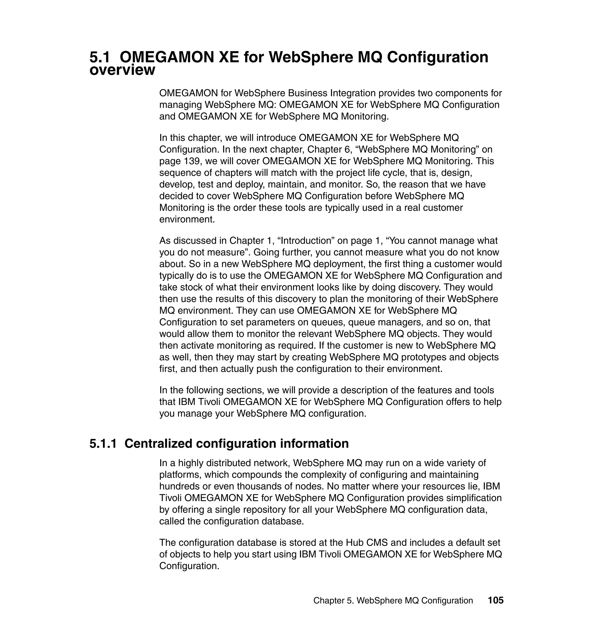 5.1 OMEGAMON XE for WebSphere MQ Configuration
overview
           OMEGAMON for WebSphere Business Integration provides two components for
           managing WebSphere MQ: OMEGAMON XE for WebSphere MQ Configuration
           and OMEGAMON XE for WebSphere MQ Monitoring.

           In this chapter, we will introduce OMEGAMON XE for WebSphere MQ
           Configuration. In the next chapter, Chapter 6, “WebSphere MQ Monitoring” on
           page 139, we will cover OMEGAMON XE for WebSphere MQ Monitoring. This
           sequence of chapters will match with the project life cycle, that is, design,
           develop, test and deploy, maintain, and monitor. So, the reason that we have
           decided to cover WebSphere MQ Configuration before WebSphere MQ
           Monitoring is the order these tools are typically used in a real customer
           environment.

           As discussed in Chapter 1, “Introduction” on page 1, “You cannot manage what
           you do not measure”. Going further, you cannot measure what you do not know
           about. So in a new WebSphere MQ deployment, the first thing a customer would
           typically do is to use the OMEGAMON XE for WebSphere MQ Configuration and
           take stock of what their environment looks like by doing discovery. They would
           then use the results of this discovery to plan the monitoring of their WebSphere
           MQ environment. They can use OMEGAMON XE for WebSphere MQ
           Configuration to set parameters on queues, queue managers, and so on, that
           would allow them to monitor the relevant WebSphere MQ objects. They would
           then activate monitoring as required. If the customer is new to WebSphere MQ
           as well, then they may start by creating WebSphere MQ prototypes and objects
           first, and then actually push the configuration to their environment.

           In the following sections, we will provide a description of the features and tools
           that IBM Tivoli OMEGAMON XE for WebSphere MQ Configuration offers to help
           you manage your WebSphere MQ configuration.


5.1.1 Centralized configuration information
           In a highly distributed network, WebSphere MQ may run on a wide variety of
           platforms, which compounds the complexity of configuring and maintaining
           hundreds or even thousands of nodes. No matter where your resources lie, IBM
           Tivoli OMEGAMON XE for WebSphere MQ Configuration provides simplification
           by offering a single repository for all your WebSphere MQ configuration data,
           called the configuration database.

           The configuration database is stored at the Hub CMS and includes a default set
           of objects to help you start using IBM Tivoli OMEGAMON XE for WebSphere MQ
           Configuration.


                                               Chapter 5. WebSphere MQ Configuration     105
 