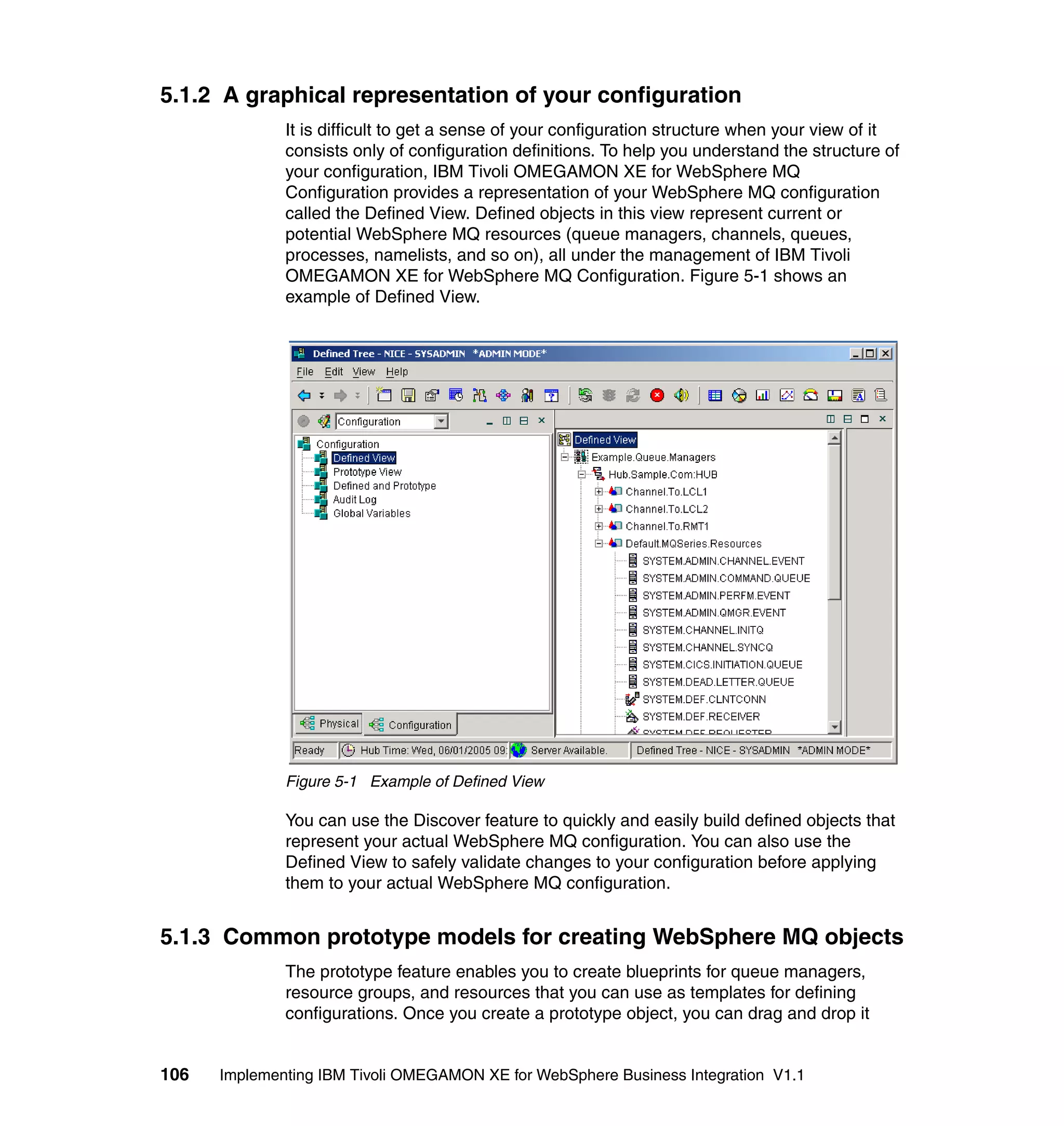 5.1.2 A graphical representation of your configuration
              It is difficult to get a sense of your configuration structure when your view of it
              consists only of configuration definitions. To help you understand the structure of
              your configuration, IBM Tivoli OMEGAMON XE for WebSphere MQ
              Configuration provides a representation of your WebSphere MQ configuration
              called the Defined View. Defined objects in this view represent current or
              potential WebSphere MQ resources (queue managers, channels, queues,
              processes, namelists, and so on), all under the management of IBM Tivoli
              OMEGAMON XE for WebSphere MQ Configuration. Figure 5-1 shows an
              example of Defined View.




              Figure 5-1 Example of Defined View

              You can use the Discover feature to quickly and easily build defined objects that
              represent your actual WebSphere MQ configuration. You can also use the
              Defined View to safely validate changes to your configuration before applying
              them to your actual WebSphere MQ configuration.


5.1.3 Common prototype models for creating WebSphere MQ objects
              The prototype feature enables you to create blueprints for queue managers,
              resource groups, and resources that you can use as templates for defining
              configurations. Once you create a prototype object, you can drag and drop it


106   Implementing IBM Tivoli OMEGAMON XE for WebSphere Business Integration V1.1
 