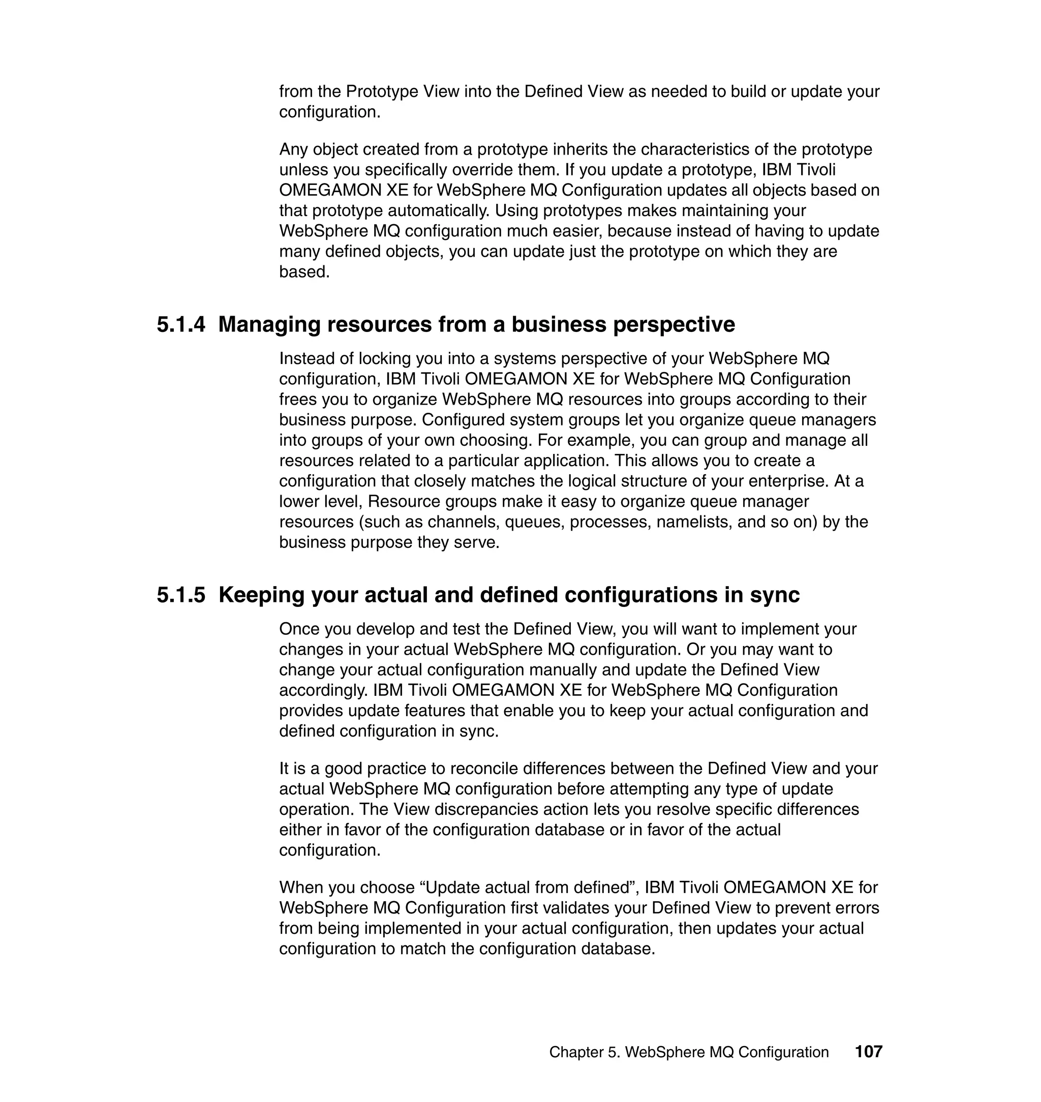 from the Prototype View into the Defined View as needed to build or update your
           configuration.

           Any object created from a prototype inherits the characteristics of the prototype
           unless you specifically override them. If you update a prototype, IBM Tivoli
           OMEGAMON XE for WebSphere MQ Configuration updates all objects based on
           that prototype automatically. Using prototypes makes maintaining your
           WebSphere MQ configuration much easier, because instead of having to update
           many defined objects, you can update just the prototype on which they are
           based.


5.1.4 Managing resources from a business perspective
           Instead of locking you into a systems perspective of your WebSphere MQ
           configuration, IBM Tivoli OMEGAMON XE for WebSphere MQ Configuration
           frees you to organize WebSphere MQ resources into groups according to their
           business purpose. Configured system groups let you organize queue managers
           into groups of your own choosing. For example, you can group and manage all
           resources related to a particular application. This allows you to create a
           configuration that closely matches the logical structure of your enterprise. At a
           lower level, Resource groups make it easy to organize queue manager
           resources (such as channels, queues, processes, namelists, and so on) by the
           business purpose they serve.


5.1.5 Keeping your actual and defined configurations in sync
           Once you develop and test the Defined View, you will want to implement your
           changes in your actual WebSphere MQ configuration. Or you may want to
           change your actual configuration manually and update the Defined View
           accordingly. IBM Tivoli OMEGAMON XE for WebSphere MQ Configuration
           provides update features that enable you to keep your actual configuration and
           defined configuration in sync.

           It is a good practice to reconcile differences between the Defined View and your
           actual WebSphere MQ configuration before attempting any type of update
           operation. The View discrepancies action lets you resolve specific differences
           either in favor of the configuration database or in favor of the actual
           configuration.

           When you choose “Update actual from defined”, IBM Tivoli OMEGAMON XE for
           WebSphere MQ Configuration first validates your Defined View to prevent errors
           from being implemented in your actual configuration, then updates your actual
           configuration to match the configuration database.




                                               Chapter 5. WebSphere MQ Configuration     107
 
