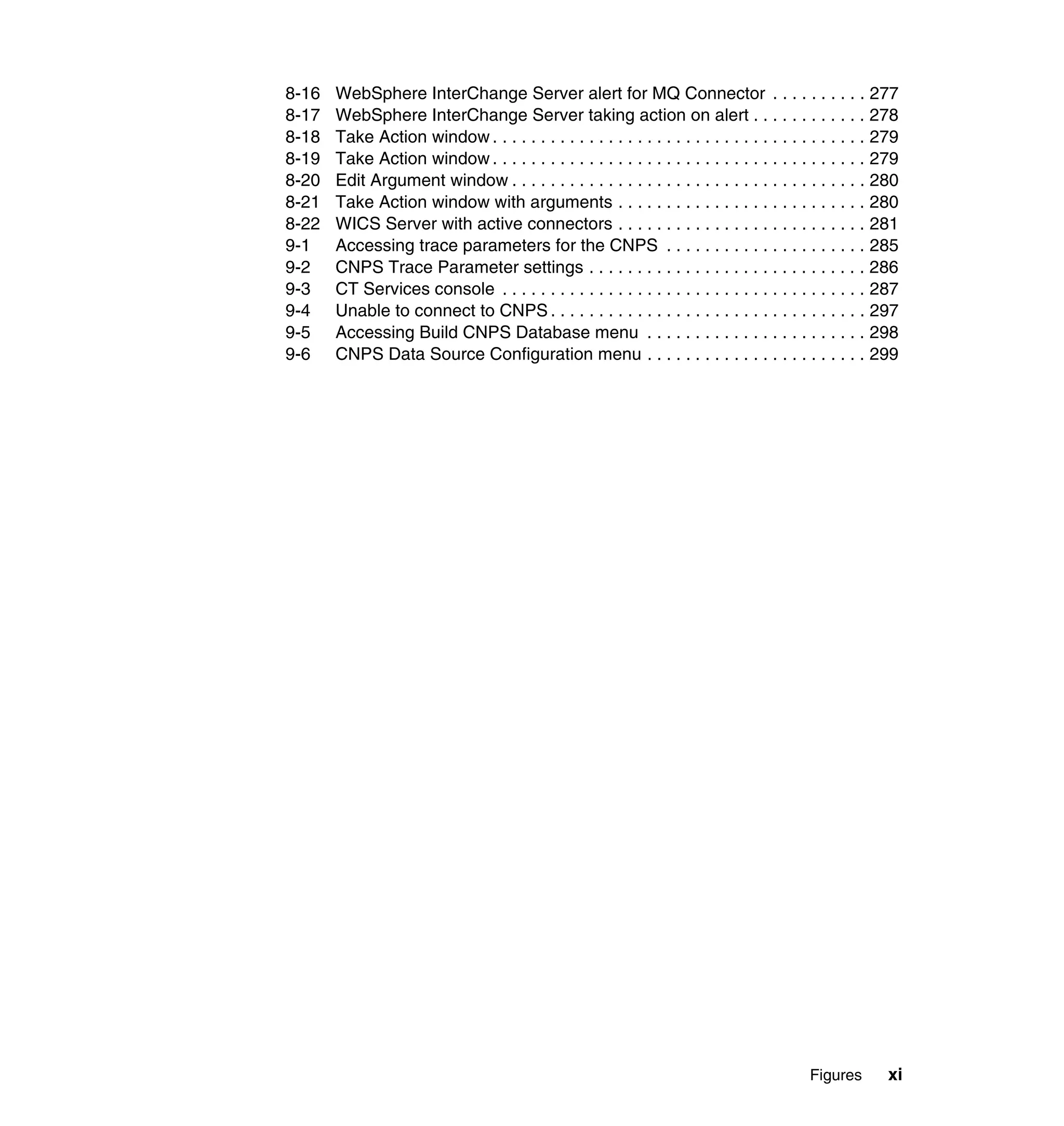 8-16   WebSphere InterChange Server alert for MQ Connector . . . . . . . . . . 277
8-17   WebSphere InterChange Server taking action on alert . . . . . . . . . . . . 278
8-18   Take Action window . . . . . . . . . . . . . . . . . . . . . . . . . . . . . . . . . . . . . . . 279
8-19   Take Action window . . . . . . . . . . . . . . . . . . . . . . . . . . . . . . . . . . . . . . . 279
8-20   Edit Argument window . . . . . . . . . . . . . . . . . . . . . . . . . . . . . . . . . . . . . 280
8-21   Take Action window with arguments . . . . . . . . . . . . . . . . . . . . . . . . . . 280
8-22   WICS Server with active connectors . . . . . . . . . . . . . . . . . . . . . . . . . . 281
9-1    Accessing trace parameters for the CNPS . . . . . . . . . . . . . . . . . . . . . 285
9-2    CNPS Trace Parameter settings . . . . . . . . . . . . . . . . . . . . . . . . . . . . . 286
9-3    CT Services console . . . . . . . . . . . . . . . . . . . . . . . . . . . . . . . . . . . . . . 287
9-4    Unable to connect to CNPS . . . . . . . . . . . . . . . . . . . . . . . . . . . . . . . . . 297
9-5    Accessing Build CNPS Database menu . . . . . . . . . . . . . . . . . . . . . . . 298
9-6    CNPS Data Source Configuration menu . . . . . . . . . . . . . . . . . . . . . . . 299




                                                                                           Figures       xi
 