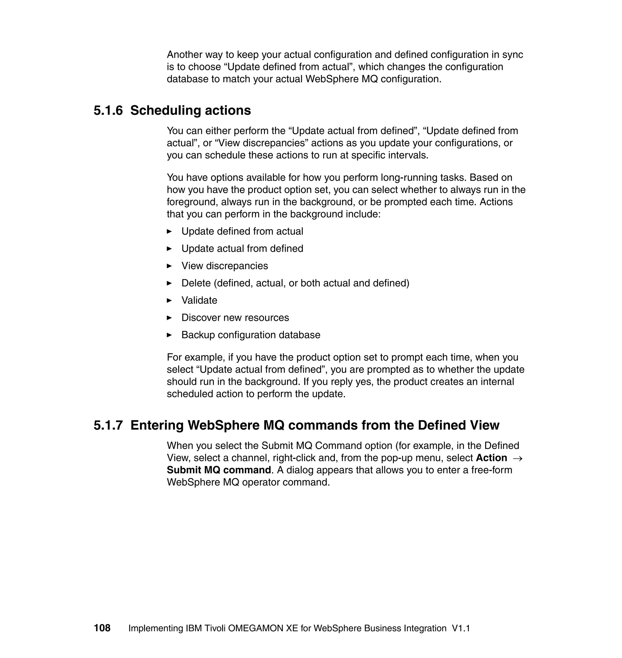 Another way to keep your actual configuration and defined configuration in sync
              is to choose “Update defined from actual”, which changes the configuration
              database to match your actual WebSphere MQ configuration.


5.1.6 Scheduling actions
              You can either perform the “Update actual from defined”, “Update defined from
              actual”, or “View discrepancies” actions as you update your configurations, or
              you can schedule these actions to run at specific intervals.

              You have options available for how you perform long-running tasks. Based on
              how you have the product option set, you can select whether to always run in the
              foreground, always run in the background, or be prompted each time. Actions
              that you can perform in the background include:
                 Update defined from actual
                 Update actual from defined
                 View discrepancies
                 Delete (defined, actual, or both actual and defined)
                 Validate
                 Discover new resources
                 Backup configuration database

              For example, if you have the product option set to prompt each time, when you
              select “Update actual from defined”, you are prompted as to whether the update
              should run in the background. If you reply yes, the product creates an internal
              scheduled action to perform the update.


5.1.7 Entering WebSphere MQ commands from the Defined View
              When you select the Submit MQ Command option (for example, in the Defined
              View, select a channel, right-click and, from the pop-up menu, select Action →
              Submit MQ command. A dialog appears that allows you to enter a free-form
              WebSphere MQ operator command.




108   Implementing IBM Tivoli OMEGAMON XE for WebSphere Business Integration V1.1
 