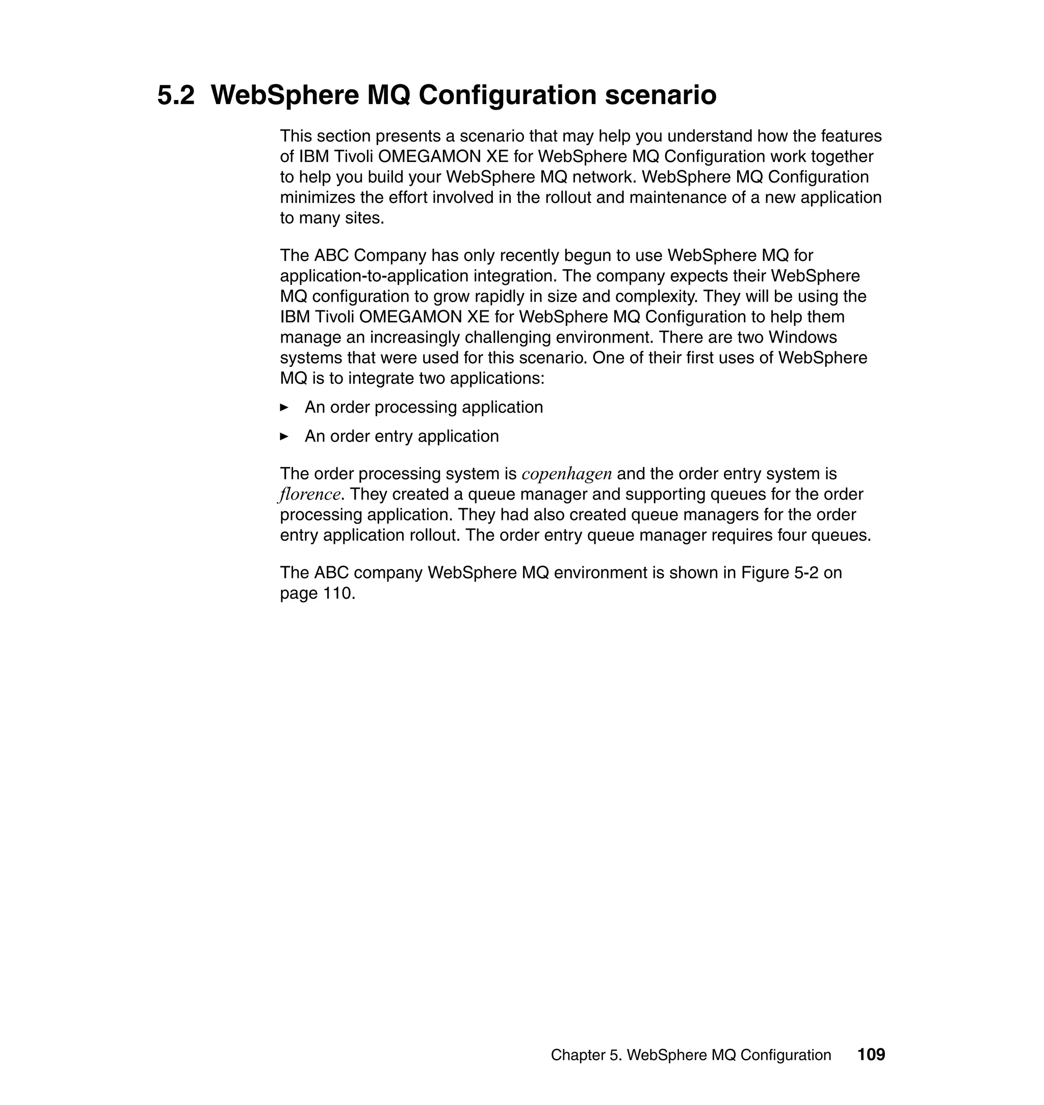 5.2 WebSphere MQ Configuration scenario
        This section presents a scenario that may help you understand how the features
        of IBM Tivoli OMEGAMON XE for WebSphere MQ Configuration work together
        to help you build your WebSphere MQ network. WebSphere MQ Configuration
        minimizes the effort involved in the rollout and maintenance of a new application
        to many sites.

        The ABC Company has only recently begun to use WebSphere MQ for
        application-to-application integration. The company expects their WebSphere
        MQ configuration to grow rapidly in size and complexity. They will be using the
        IBM Tivoli OMEGAMON XE for WebSphere MQ Configuration to help them
        manage an increasingly challenging environment. There are two Windows
        systems that were used for this scenario. One of their first uses of WebSphere
        MQ is to integrate two applications:
           An order processing application
           An order entry application

        The order processing system is copenhagen and the order entry system is
        florence. They created a queue manager and supporting queues for the order
        processing application. They had also created queue managers for the order
        entry application rollout. The order entry queue manager requires four queues.

        The ABC company WebSphere MQ environment is shown in Figure 5-2 on
        page 110.




                                             Chapter 5. WebSphere MQ Configuration   109
 