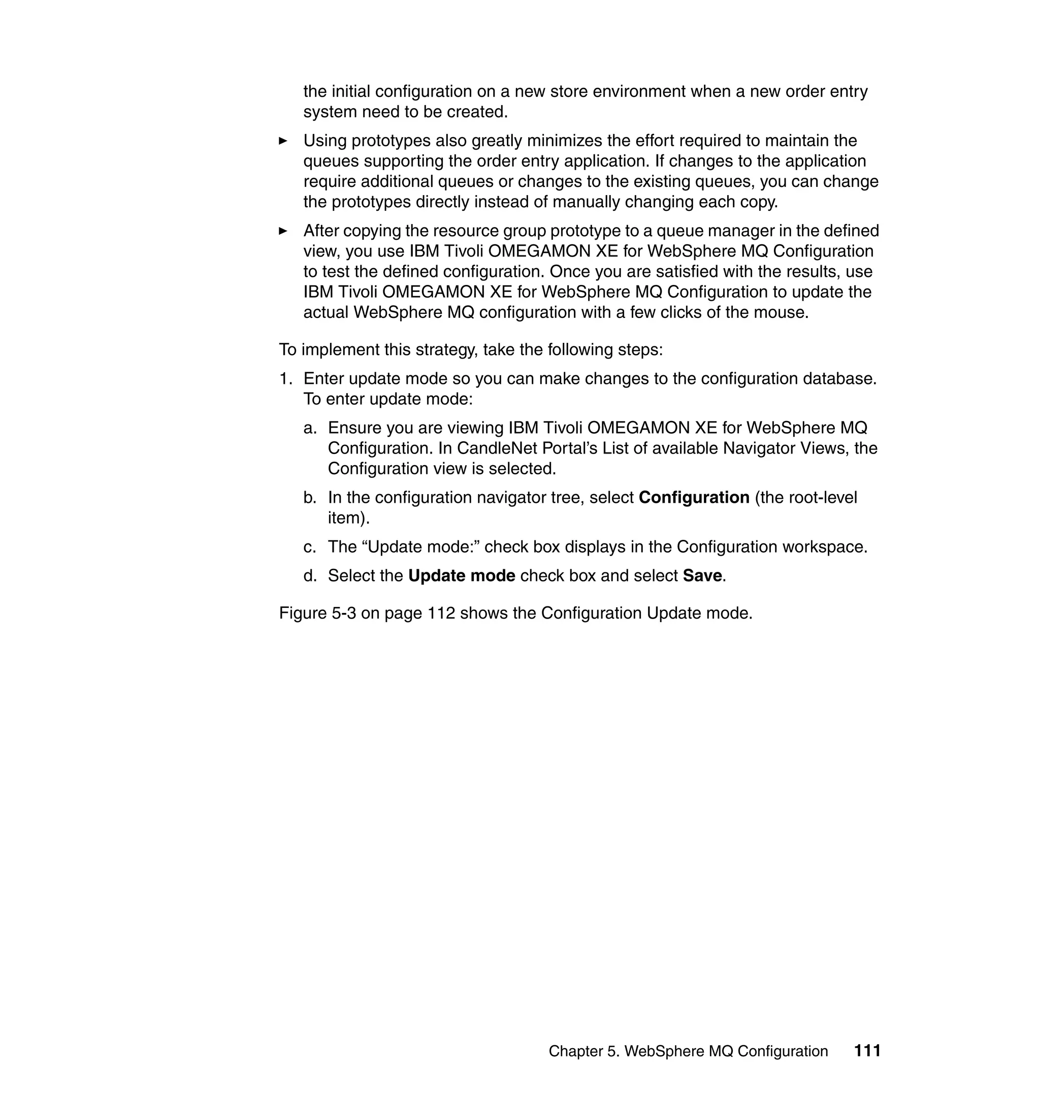 the initial configuration on a new store environment when a new order entry
   system need to be created.
   Using prototypes also greatly minimizes the effort required to maintain the
   queues supporting the order entry application. If changes to the application
   require additional queues or changes to the existing queues, you can change
   the prototypes directly instead of manually changing each copy.
   After copying the resource group prototype to a queue manager in the defined
   view, you use IBM Tivoli OMEGAMON XE for WebSphere MQ Configuration
   to test the defined configuration. Once you are satisfied with the results, use
   IBM Tivoli OMEGAMON XE for WebSphere MQ Configuration to update the
   actual WebSphere MQ configuration with a few clicks of the mouse.

To implement this strategy, take the following steps:
1. Enter update mode so you can make changes to the configuration database.
   To enter update mode:
   a. Ensure you are viewing IBM Tivoli OMEGAMON XE for WebSphere MQ
      Configuration. In CandleNet Portal’s List of available Navigator Views, the
      Configuration view is selected.
   b. In the configuration navigator tree, select Configuration (the root-level
      item).
   c. The “Update mode:” check box displays in the Configuration workspace.
   d. Select the Update mode check box and select Save.

Figure 5-3 on page 112 shows the Configuration Update mode.




                                     Chapter 5. WebSphere MQ Configuration    111
 
