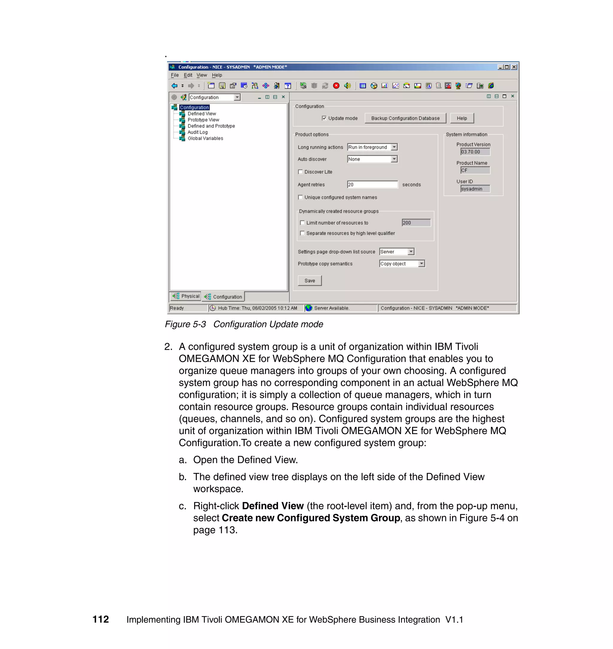 .




              Figure 5-3 Configuration Update mode

              2. A configured system group is a unit of organization within IBM Tivoli
                 OMEGAMON XE for WebSphere MQ Configuration that enables you to
                 organize queue managers into groups of your own choosing. A configured
                 system group has no corresponding component in an actual WebSphere MQ
                 configuration; it is simply a collection of queue managers, which in turn
                 contain resource groups. Resource groups contain individual resources
                 (queues, channels, and so on). Configured system groups are the highest
                 unit of organization within IBM Tivoli OMEGAMON XE for WebSphere MQ
                 Configuration.To create a new configured system group:
                  a. Open the Defined View.
                  b. The defined view tree displays on the left side of the Defined View
                     workspace.
                  c. Right-click Defined View (the root-level item) and, from the pop-up menu,
                     select Create new Configured System Group, as shown in Figure 5-4 on
                     page 113.




112   Implementing IBM Tivoli OMEGAMON XE for WebSphere Business Integration V1.1
 