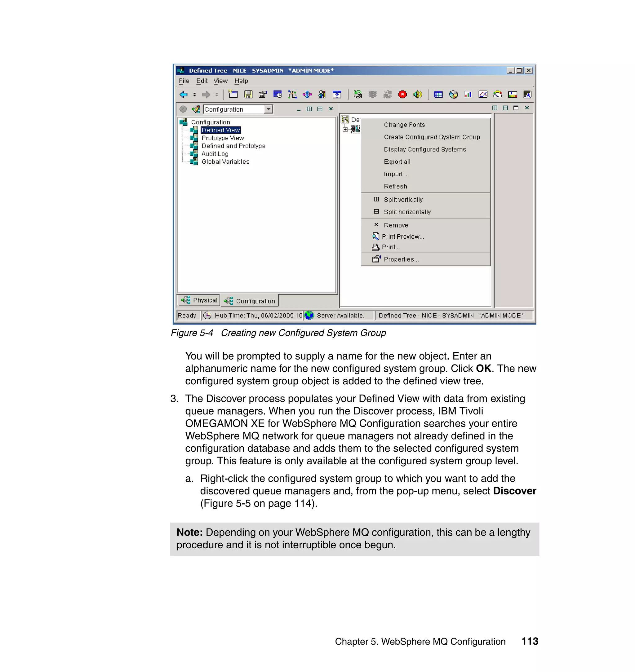 Figure 5-4 Creating new Configured System Group

   You will be prompted to supply a name for the new object. Enter an
   alphanumeric name for the new configured system group. Click OK. The new
   configured system group object is added to the defined view tree.
3. The Discover process populates your Defined View with data from existing
   queue managers. When you run the Discover process, IBM Tivoli
   OMEGAMON XE for WebSphere MQ Configuration searches your entire
   WebSphere MQ network for queue managers not already defined in the
   configuration database and adds them to the selected configured system
   group. This feature is only available at the configured system group level.
   a. Right-click the configured system group to which you want to add the
      discovered queue managers and, from the pop-up menu, select Discover
      (Figure 5-5 on page 114).

 Note: Depending on your WebSphere MQ configuration, this can be a lengthy
 procedure and it is not interruptible once begun.




                                    Chapter 5. WebSphere MQ Configuration    113
 