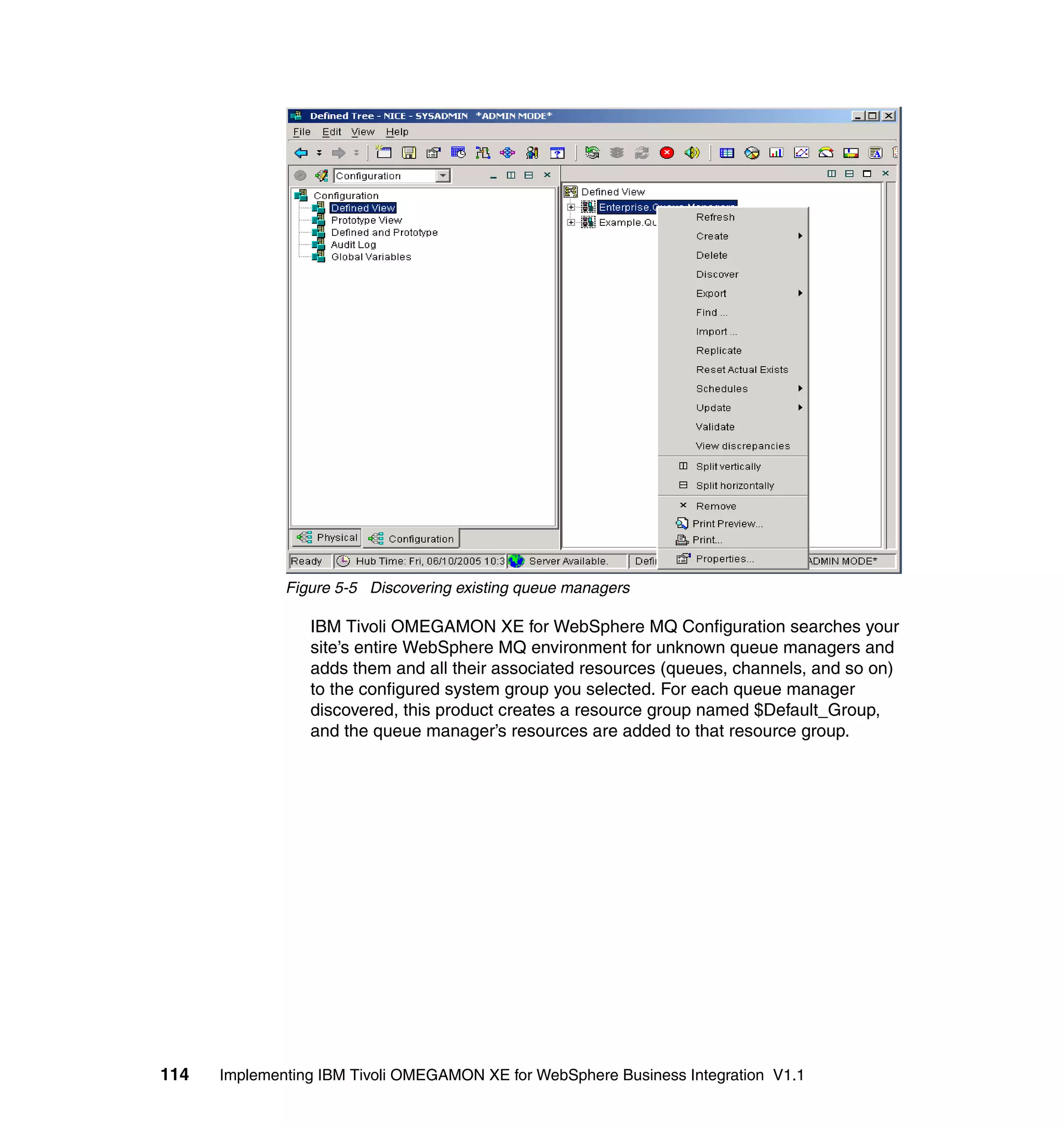 Figure 5-5 Discovering existing queue managers

                 IBM Tivoli OMEGAMON XE for WebSphere MQ Configuration searches your
                 site’s entire WebSphere MQ environment for unknown queue managers and
                 adds them and all their associated resources (queues, channels, and so on)
                 to the configured system group you selected. For each queue manager
                 discovered, this product creates a resource group named $Default_Group,
                 and the queue manager’s resources are added to that resource group.




114   Implementing IBM Tivoli OMEGAMON XE for WebSphere Business Integration V1.1
 