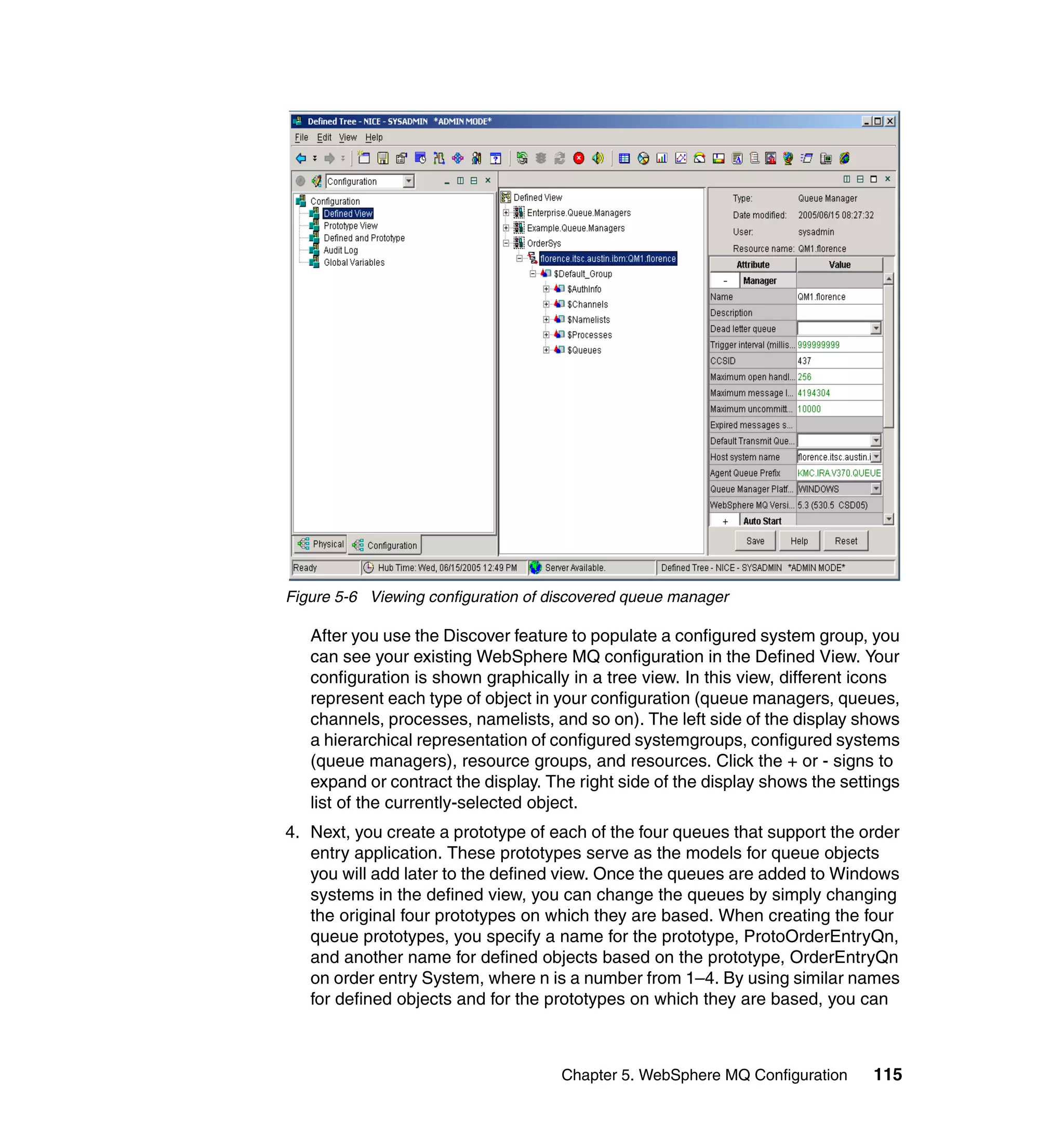 Figure 5-6 Viewing configuration of discovered queue manager

   After you use the Discover feature to populate a configured system group, you
   can see your existing WebSphere MQ configuration in the Defined View. Your
   configuration is shown graphically in a tree view. In this view, different icons
   represent each type of object in your configuration (queue managers, queues,
   channels, processes, namelists, and so on). The left side of the display shows
   a hierarchical representation of configured systemgroups, configured systems
   (queue managers), resource groups, and resources. Click the + or - signs to
   expand or contract the display. The right side of the display shows the settings
   list of the currently-selected object.
4. Next, you create a prototype of each of the four queues that support the order
   entry application. These prototypes serve as the models for queue objects
   you will add later to the defined view. Once the queues are added to Windows
   systems in the defined view, you can change the queues by simply changing
   the original four prototypes on which they are based. When creating the four
   queue prototypes, you specify a name for the prototype, ProtoOrderEntryQn,
   and another name for defined objects based on the prototype, OrderEntryQn
   on order entry System, where n is a number from 1–4. By using similar names
   for defined objects and for the prototypes on which they are based, you can



                                     Chapter 5. WebSphere MQ Configuration     115
 
