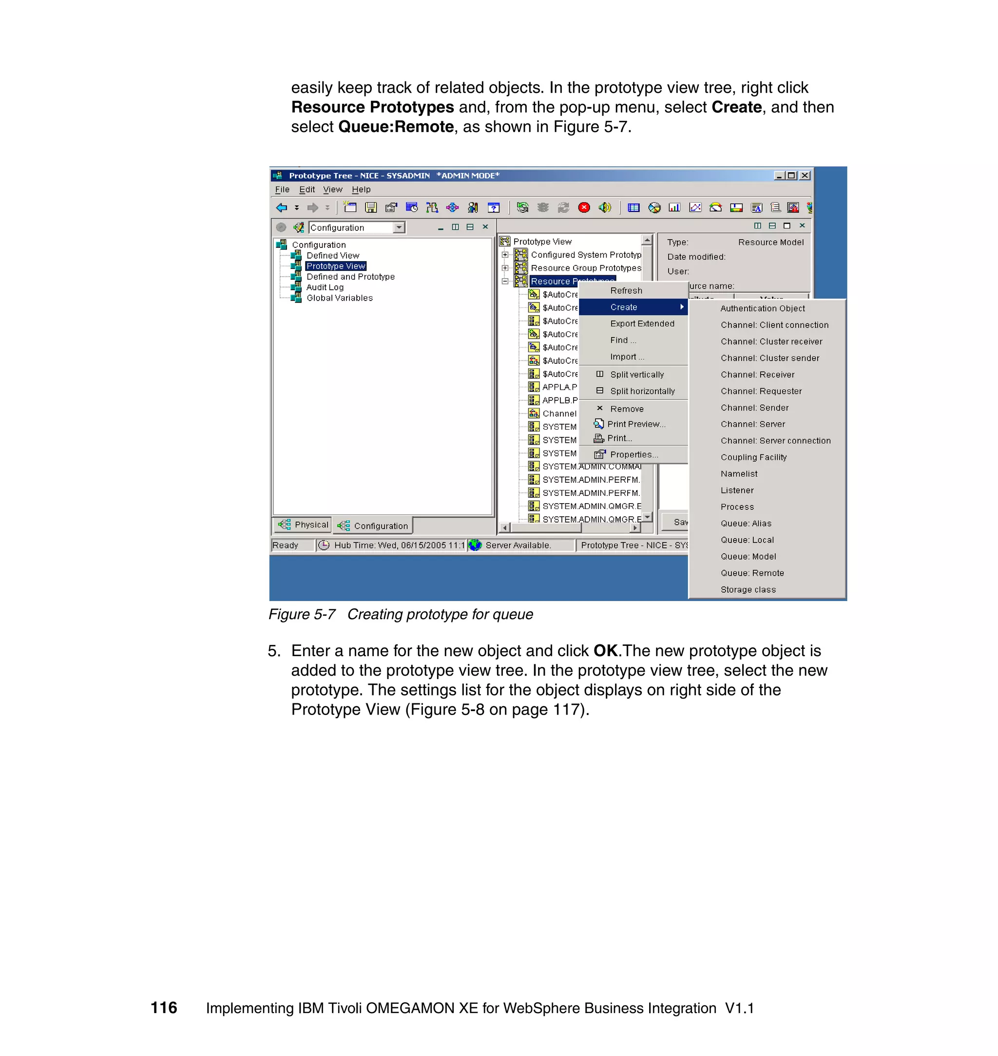 easily keep track of related objects. In the prototype view tree, right click
                 Resource Prototypes and, from the pop-up menu, select Create, and then
                 select Queue:Remote, as shown in Figure 5-7.




              Figure 5-7 Creating prototype for queue

              5. Enter a name for the new object and click OK.The new prototype object is
                 added to the prototype view tree. In the prototype view tree, select the new
                 prototype. The settings list for the object displays on right side of the
                 Prototype View (Figure 5-8 on page 117).




116   Implementing IBM Tivoli OMEGAMON XE for WebSphere Business Integration V1.1
 