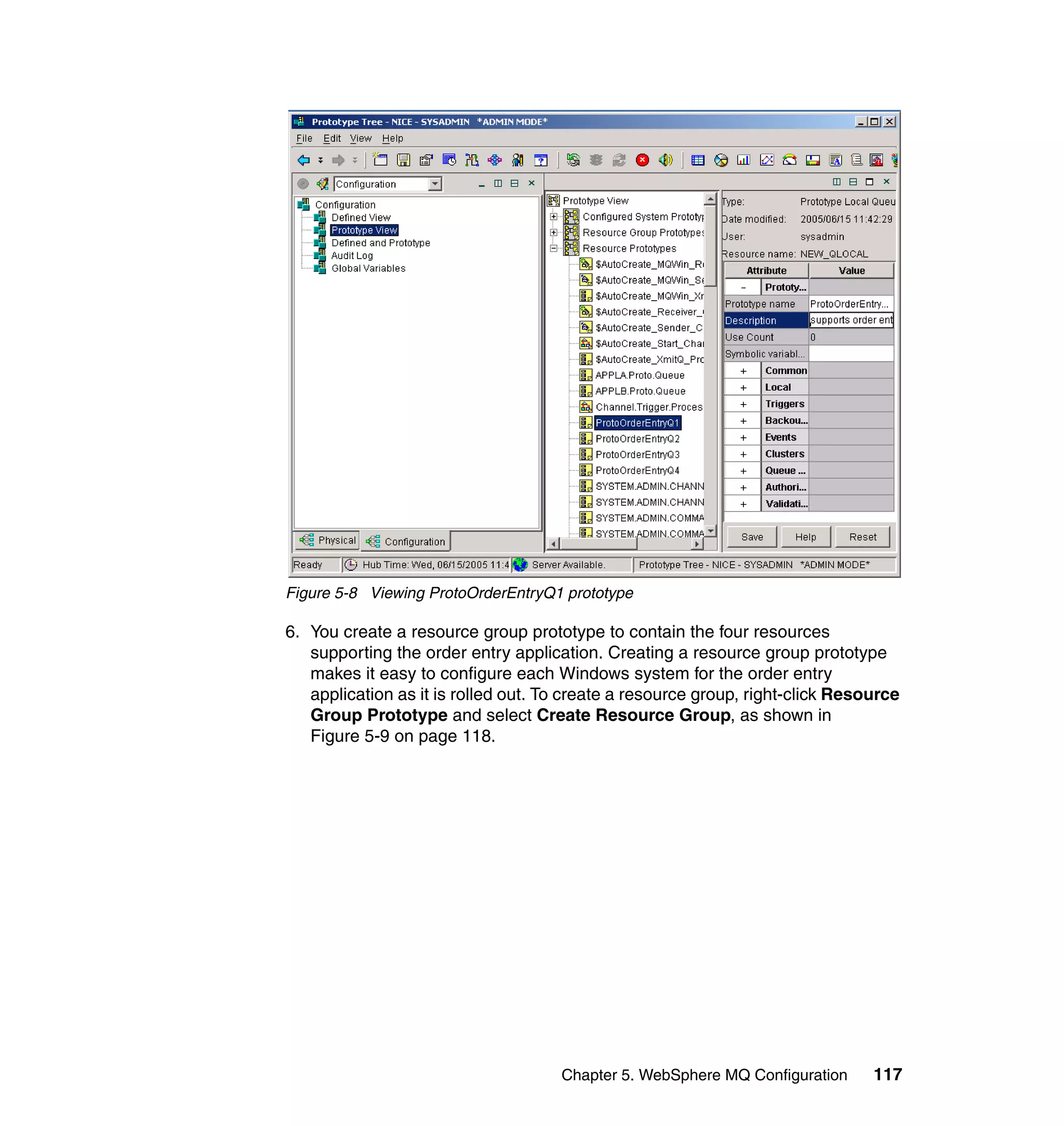Figure 5-8 Viewing ProtoOrderEntryQ1 prototype

6. You create a resource group prototype to contain the four resources
   supporting the order entry application. Creating a resource group prototype
   makes it easy to configure each Windows system for the order entry
   application as it is rolled out. To create a resource group, right-click Resource
   Group Prototype and select Create Resource Group, as shown in
   Figure 5-9 on page 118.




                                     Chapter 5. WebSphere MQ Configuration      117
 