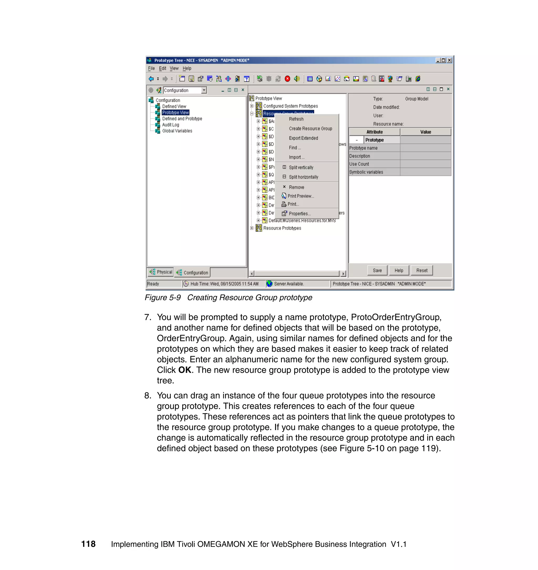 Figure 5-9 Creating Resource Group prototype

              7. You will be prompted to supply a name prototype, ProtoOrderEntryGroup,
                 and another name for defined objects that will be based on the prototype,
                 OrderEntryGroup. Again, using similar names for defined objects and for the
                 prototypes on which they are based makes it easier to keep track of related
                 objects. Enter an alphanumeric name for the new configured system group.
                 Click OK. The new resource group prototype is added to the prototype view
                 tree.
              8. You can drag an instance of the four queue prototypes into the resource
                 group prototype. This creates references to each of the four queue
                 prototypes. These references act as pointers that link the queue prototypes to
                 the resource group prototype. If you make changes to a queue prototype, the
                 change is automatically reflected in the resource group prototype and in each
                 defined object based on these prototypes (see Figure 5-10 on page 119).




118   Implementing IBM Tivoli OMEGAMON XE for WebSphere Business Integration V1.1
 