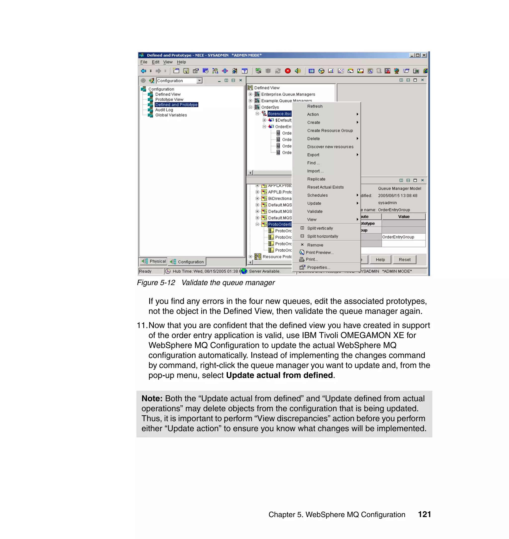 Figure 5-12 Validate the queue manager

   If you find any errors in the four new queues, edit the associated prototypes,
   not the object in the Defined View, then validate the queue manager again.
11.Now that you are confident that the defined view you have created in support
   of the order entry application is valid, use IBM Tivoli OMEGAMON XE for
   WebSphere MQ Configuration to update the actual WebSphere MQ
   configuration automatically. Instead of implementing the changes command
   by command, right-click the queue manager you want to update and, from the
   pop-up menu, select Update actual from defined.

 Note: Both the “Update actual from defined” and “Update defined from actual
 operations” may delete objects from the configuration that is being updated.
 Thus, it is important to perform “View discrepancies” action before you perform
 either “Update action” to ensure you know what changes will be implemented.




                                    Chapter 5. WebSphere MQ Configuration     121
 