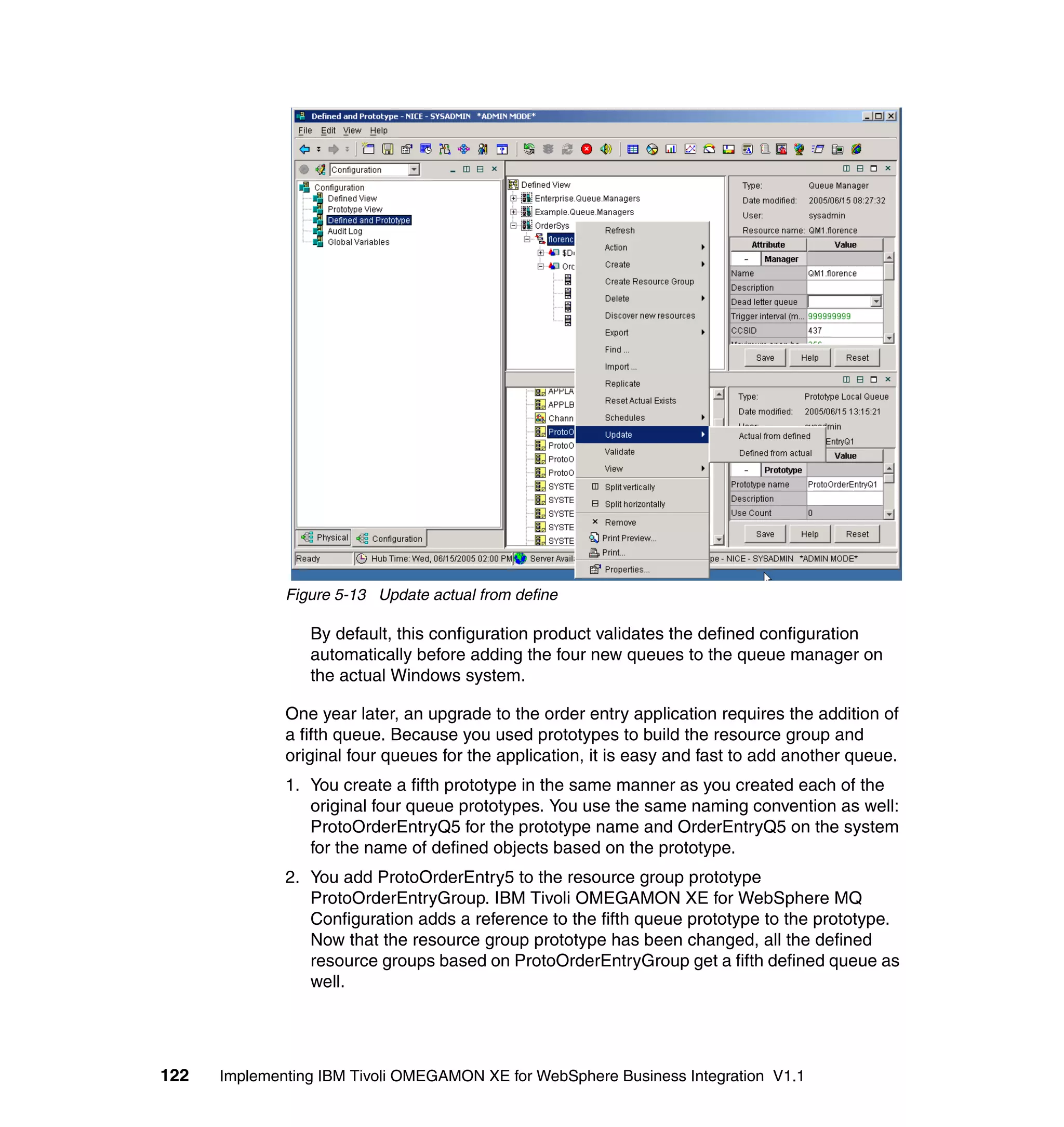 Figure 5-13 Update actual from define

                 By default, this configuration product validates the defined configuration
                 automatically before adding the four new queues to the queue manager on
                 the actual Windows system.

              One year later, an upgrade to the order entry application requires the addition of
              a fifth queue. Because you used prototypes to build the resource group and
              original four queues for the application, it is easy and fast to add another queue.
              1. You create a fifth prototype in the same manner as you created each of the
                 original four queue prototypes. You use the same naming convention as well:
                 ProtoOrderEntryQ5 for the prototype name and OrderEntryQ5 on the system
                 for the name of defined objects based on the prototype.
              2. You add ProtoOrderEntry5 to the resource group prototype
                 ProtoOrderEntryGroup. IBM Tivoli OMEGAMON XE for WebSphere MQ
                 Configuration adds a reference to the fifth queue prototype to the prototype.
                 Now that the resource group prototype has been changed, all the defined
                 resource groups based on ProtoOrderEntryGroup get a fifth defined queue as
                 well.




122   Implementing IBM Tivoli OMEGAMON XE for WebSphere Business Integration V1.1
 