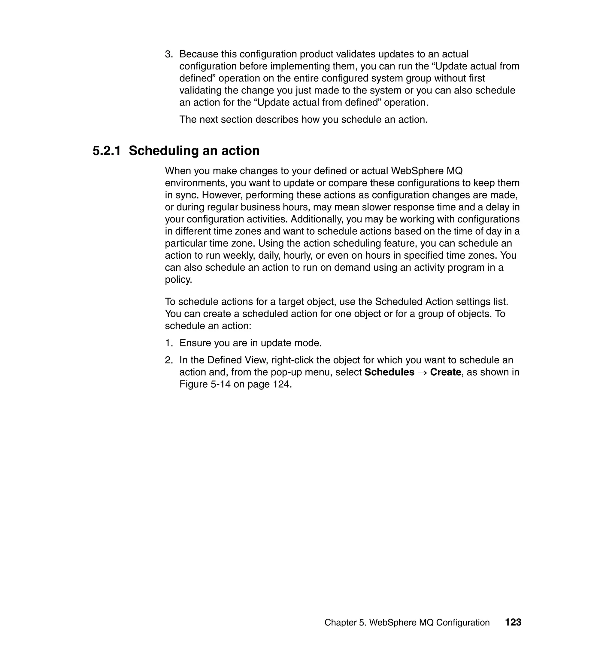 3. Because this configuration product validates updates to an actual
              configuration before implementing them, you can run the “Update actual from
              defined” operation on the entire configured system group without first
              validating the change you just made to the system or you can also schedule
              an action for the “Update actual from defined” operation.
              The next section describes how you schedule an action.


5.2.1 Scheduling an action
           When you make changes to your defined or actual WebSphere MQ
           environments, you want to update or compare these configurations to keep them
           in sync. However, performing these actions as configuration changes are made,
           or during regular business hours, may mean slower response time and a delay in
           your configuration activities. Additionally, you may be working with configurations
           in different time zones and want to schedule actions based on the time of day in a
           particular time zone. Using the action scheduling feature, you can schedule an
           action to run weekly, daily, hourly, or even on hours in specified time zones. You
           can also schedule an action to run on demand using an activity program in a
           policy.

           To schedule actions for a target object, use the Scheduled Action settings list.
           You can create a scheduled action for one object or for a group of objects. To
           schedule an action:
           1. Ensure you are in update mode.
           2. In the Defined View, right-click the object for which you want to schedule an
              action and, from the pop-up menu, select Schedules → Create, as shown in
              Figure 5-14 on page 124.




                                                Chapter 5. WebSphere MQ Configuration     123
 