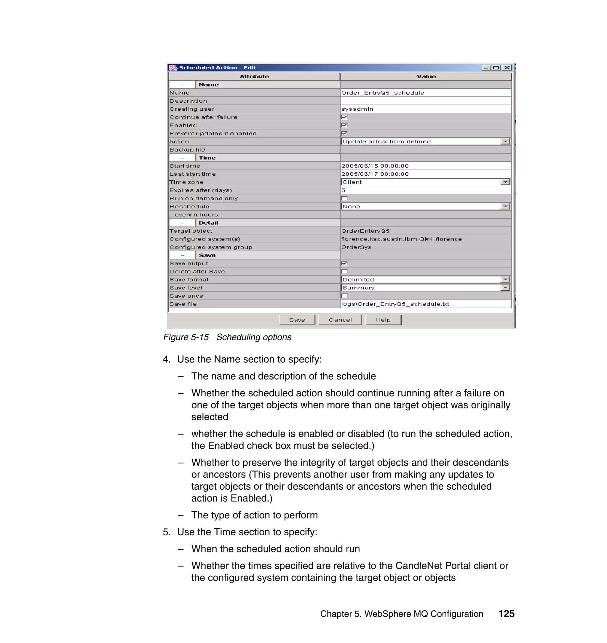 Figure 5-15 Scheduling options

4. Use the Name section to specify:
   – The name and description of the schedule
   – Whether the scheduled action should continue running after a failure on
     one of the target objects when more than one target object was originally
     selected
   – whether the schedule is enabled or disabled (to run the scheduled action,
     the Enabled check box must be selected.)
   – Whether to preserve the integrity of target objects and their descendants
     or ancestors (This prevents another user from making any updates to
     target objects or their descendants or ancestors when the scheduled
     action is Enabled.)
   – The type of action to perform
5. Use the Time section to specify:
   – When the scheduled action should run
   – Whether the times specified are relative to the CandleNet Portal client or
     the configured system containing the target object or objects


                                      Chapter 5. WebSphere MQ Configuration   125
 