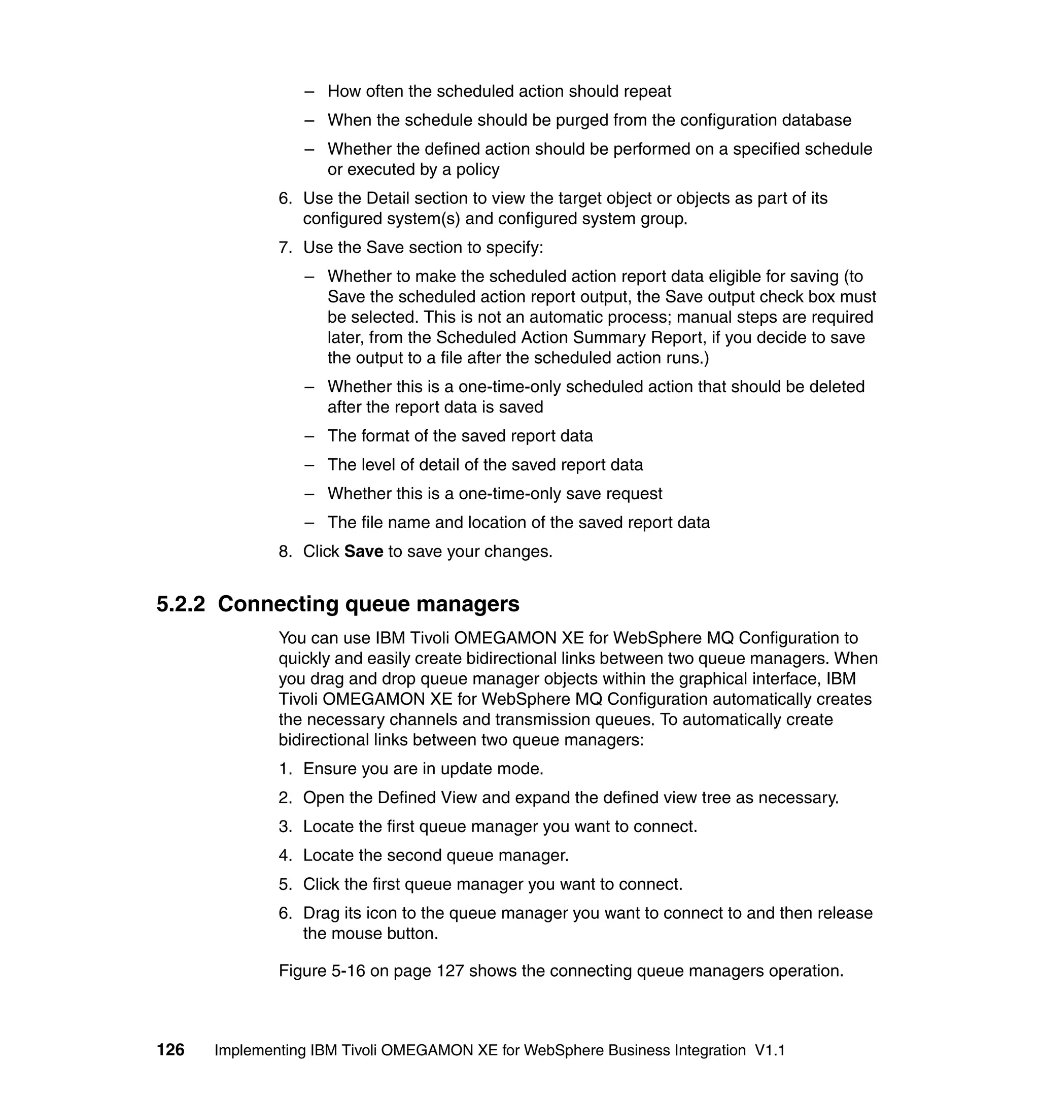 – How often the scheduled action should repeat
                 – When the schedule should be purged from the configuration database
                 – Whether the defined action should be performed on a specified schedule
                   or executed by a policy
              6. Use the Detail section to view the target object or objects as part of its
                 configured system(s) and configured system group.
              7. Use the Save section to specify:
                 – Whether to make the scheduled action report data eligible for saving (to
                   Save the scheduled action report output, the Save output check box must
                   be selected. This is not an automatic process; manual steps are required
                   later, from the Scheduled Action Summary Report, if you decide to save
                   the output to a file after the scheduled action runs.)
                 – Whether this is a one-time-only scheduled action that should be deleted
                   after the report data is saved
                 – The format of the saved report data
                 – The level of detail of the saved report data
                 – Whether this is a one-time-only save request
                 – The file name and location of the saved report data
              8. Click Save to save your changes.


5.2.2 Connecting queue managers
              You can use IBM Tivoli OMEGAMON XE for WebSphere MQ Configuration to
              quickly and easily create bidirectional links between two queue managers. When
              you drag and drop queue manager objects within the graphical interface, IBM
              Tivoli OMEGAMON XE for WebSphere MQ Configuration automatically creates
              the necessary channels and transmission queues. To automatically create
              bidirectional links between two queue managers:
              1. Ensure you are in update mode.
              2. Open the Defined View and expand the defined view tree as necessary.
              3. Locate the first queue manager you want to connect.
              4. Locate the second queue manager.
              5. Click the first queue manager you want to connect.
              6. Drag its icon to the queue manager you want to connect to and then release
                 the mouse button.

              Figure 5-16 on page 127 shows the connecting queue managers operation.



126   Implementing IBM Tivoli OMEGAMON XE for WebSphere Business Integration V1.1
 