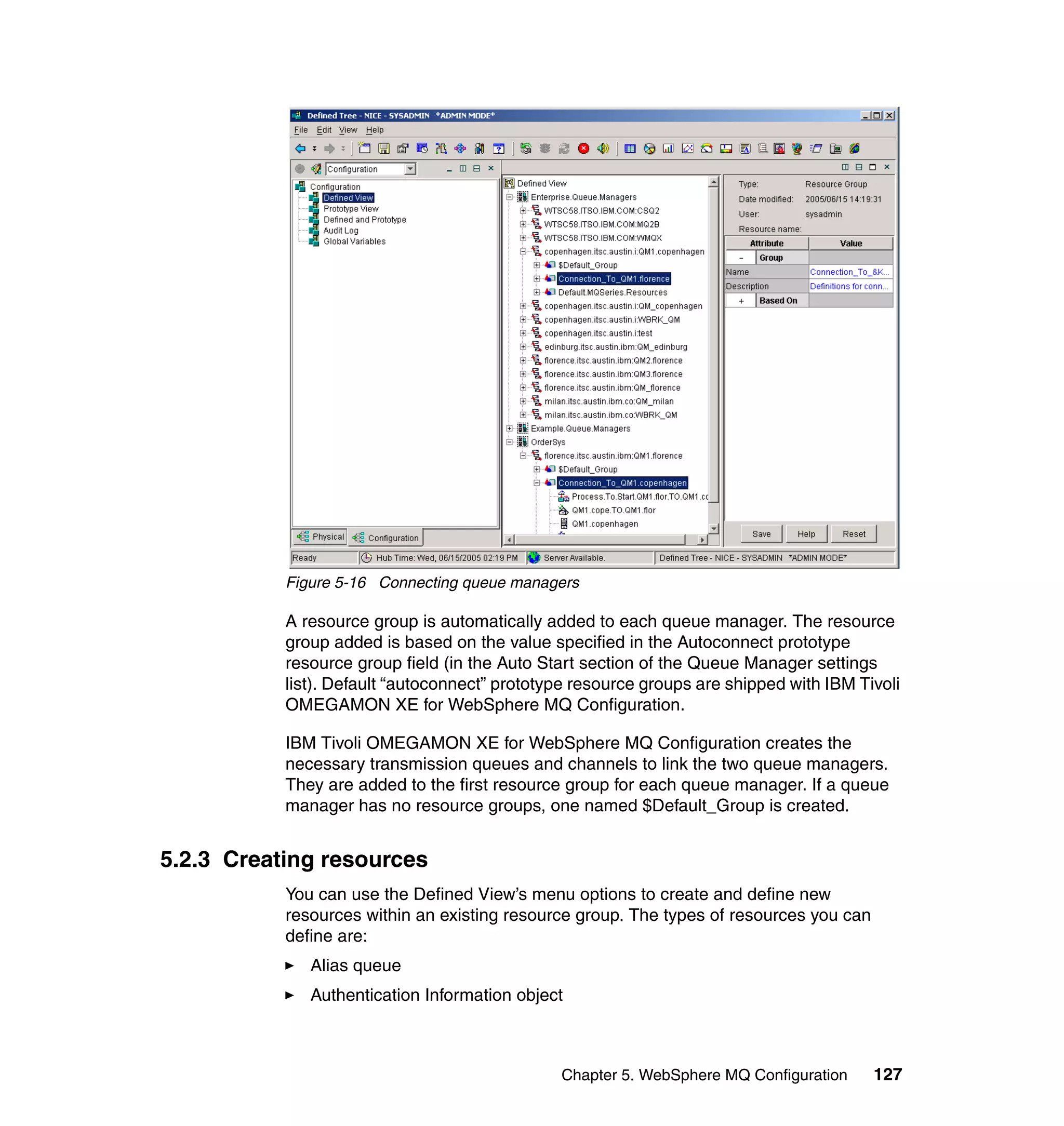 Figure 5-16 Connecting queue managers

           A resource group is automatically added to each queue manager. The resource
           group added is based on the value specified in the Autoconnect prototype
           resource group field (in the Auto Start section of the Queue Manager settings
           list). Default “autoconnect” prototype resource groups are shipped with IBM Tivoli
           OMEGAMON XE for WebSphere MQ Configuration.

           IBM Tivoli OMEGAMON XE for WebSphere MQ Configuration creates the
           necessary transmission queues and channels to link the two queue managers.
           They are added to the first resource group for each queue manager. If a queue
           manager has no resource groups, one named $Default_Group is created.


5.2.3 Creating resources
           You can use the Defined View’s menu options to create and define new
           resources within an existing resource group. The types of resources you can
           define are:
              Alias queue
              Authentication Information object



                                               Chapter 5. WebSphere MQ Configuration     127
 
