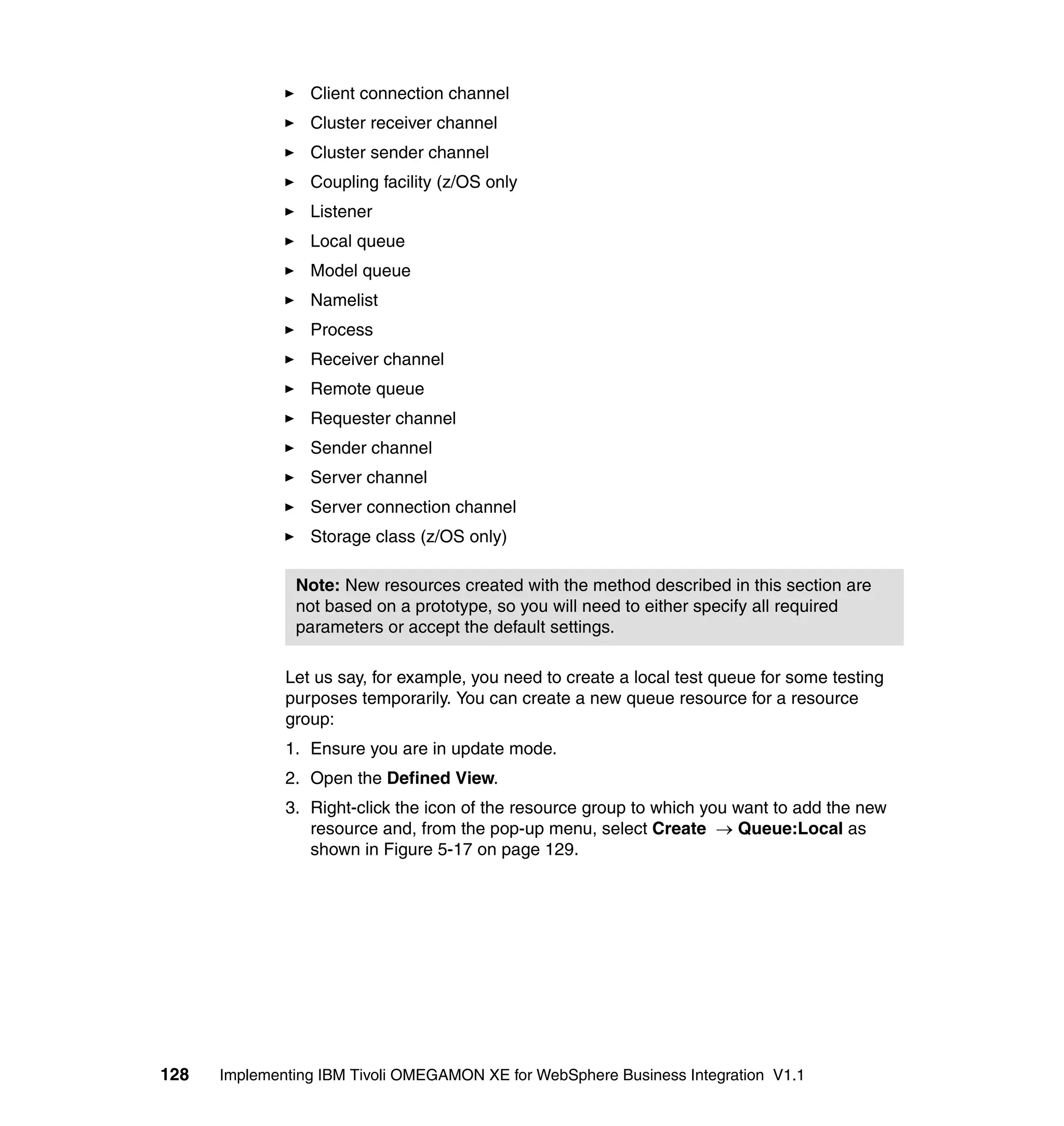 Client connection channel
                 Cluster receiver channel
                 Cluster sender channel
                 Coupling facility (z/OS only
                 Listener
                 Local queue
                 Model queue
                 Namelist
                 Process
                 Receiver channel
                 Remote queue
                 Requester channel
                 Sender channel
                 Server channel
                 Server connection channel
                 Storage class (z/OS only)

               Note: New resources created with the method described in this section are
               not based on a prototype, so you will need to either specify all required
               parameters or accept the default settings.

              Let us say, for example, you need to create a local test queue for some testing
              purposes temporarily. You can create a new queue resource for a resource
              group:
              1. Ensure you are in update mode.
              2. Open the Defined View.
              3. Right-click the icon of the resource group to which you want to add the new
                 resource and, from the pop-up menu, select Create → Queue:Local as
                 shown in Figure 5-17 on page 129.




128   Implementing IBM Tivoli OMEGAMON XE for WebSphere Business Integration V1.1
 