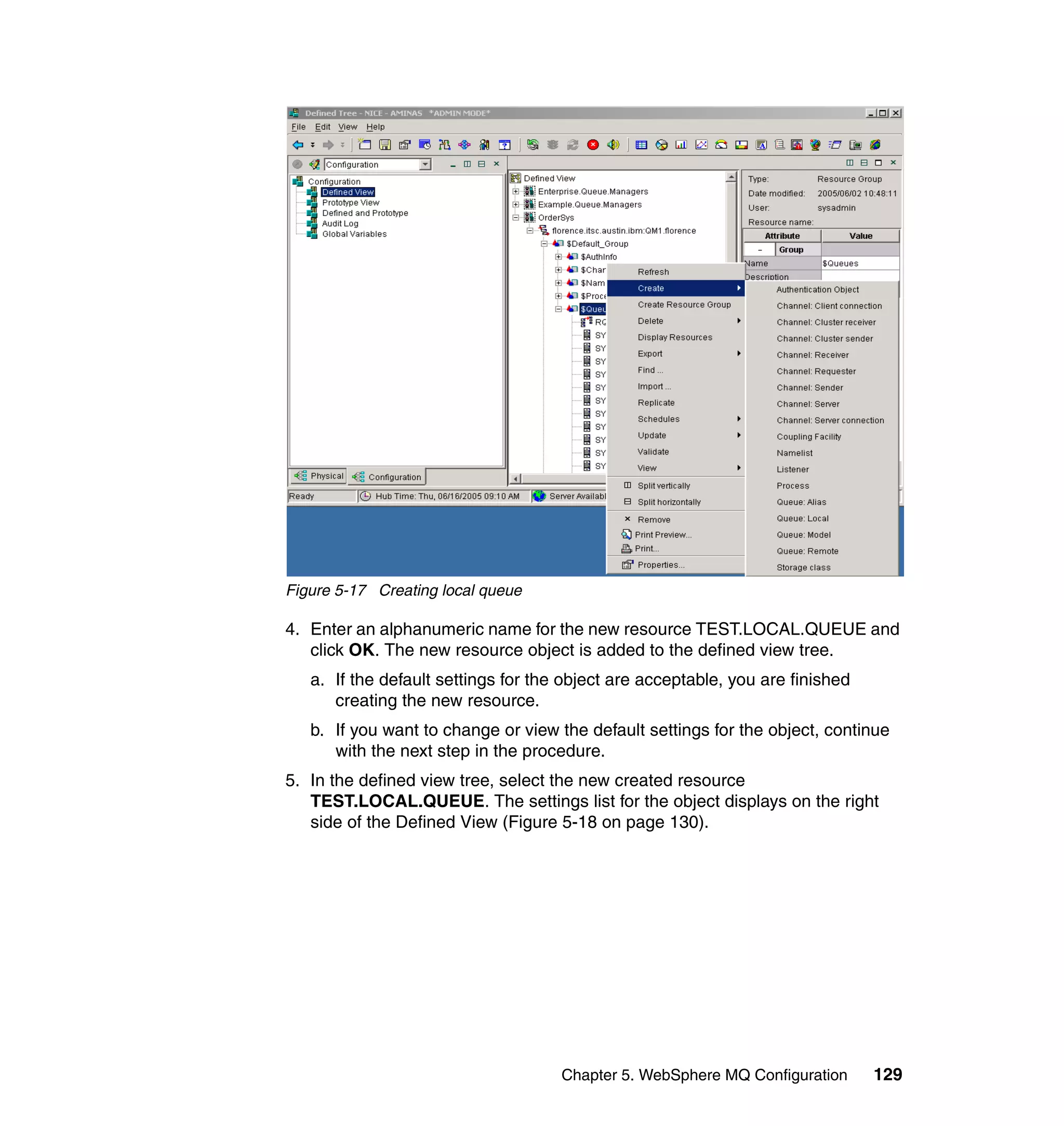 Figure 5-17 Creating local queue

4. Enter an alphanumeric name for the new resource TEST.LOCAL.QUEUE and
   click OK. The new resource object is added to the defined view tree.
   a. If the default settings for the object are acceptable, you are finished
      creating the new resource.
   b. If you want to change or view the default settings for the object, continue
      with the next step in the procedure.
5. In the defined view tree, select the new created resource
   TEST.LOCAL.QUEUE. The settings list for the object displays on the right
   side of the Defined View (Figure 5-18 on page 130).




                                     Chapter 5. WebSphere MQ Configuration      129
 