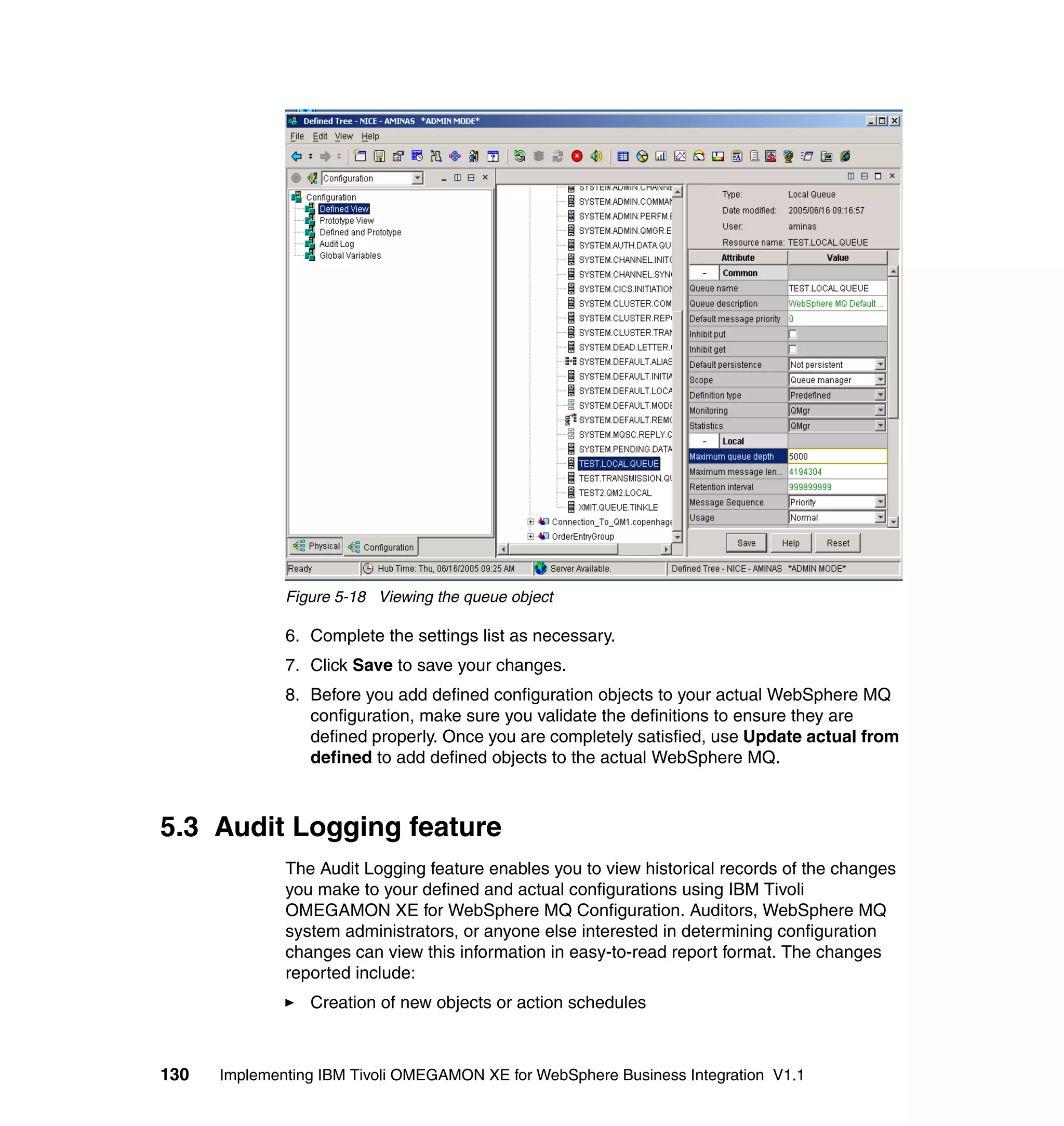 Figure 5-18 Viewing the queue object

              6. Complete the settings list as necessary.
              7. Click Save to save your changes.
              8. Before you add defined configuration objects to your actual WebSphere MQ
                 configuration, make sure you validate the definitions to ensure they are
                 defined properly. Once you are completely satisfied, use Update actual from
                 defined to add defined objects to the actual WebSphere MQ.



5.3 Audit Logging feature
              The Audit Logging feature enables you to view historical records of the changes
              you make to your defined and actual configurations using IBM Tivoli
              OMEGAMON XE for WebSphere MQ Configuration. Auditors, WebSphere MQ
              system administrators, or anyone else interested in determining configuration
              changes can view this information in easy-to-read report format. The changes
              reported include:
                 Creation of new objects or action schedules



130   Implementing IBM Tivoli OMEGAMON XE for WebSphere Business Integration V1.1
 