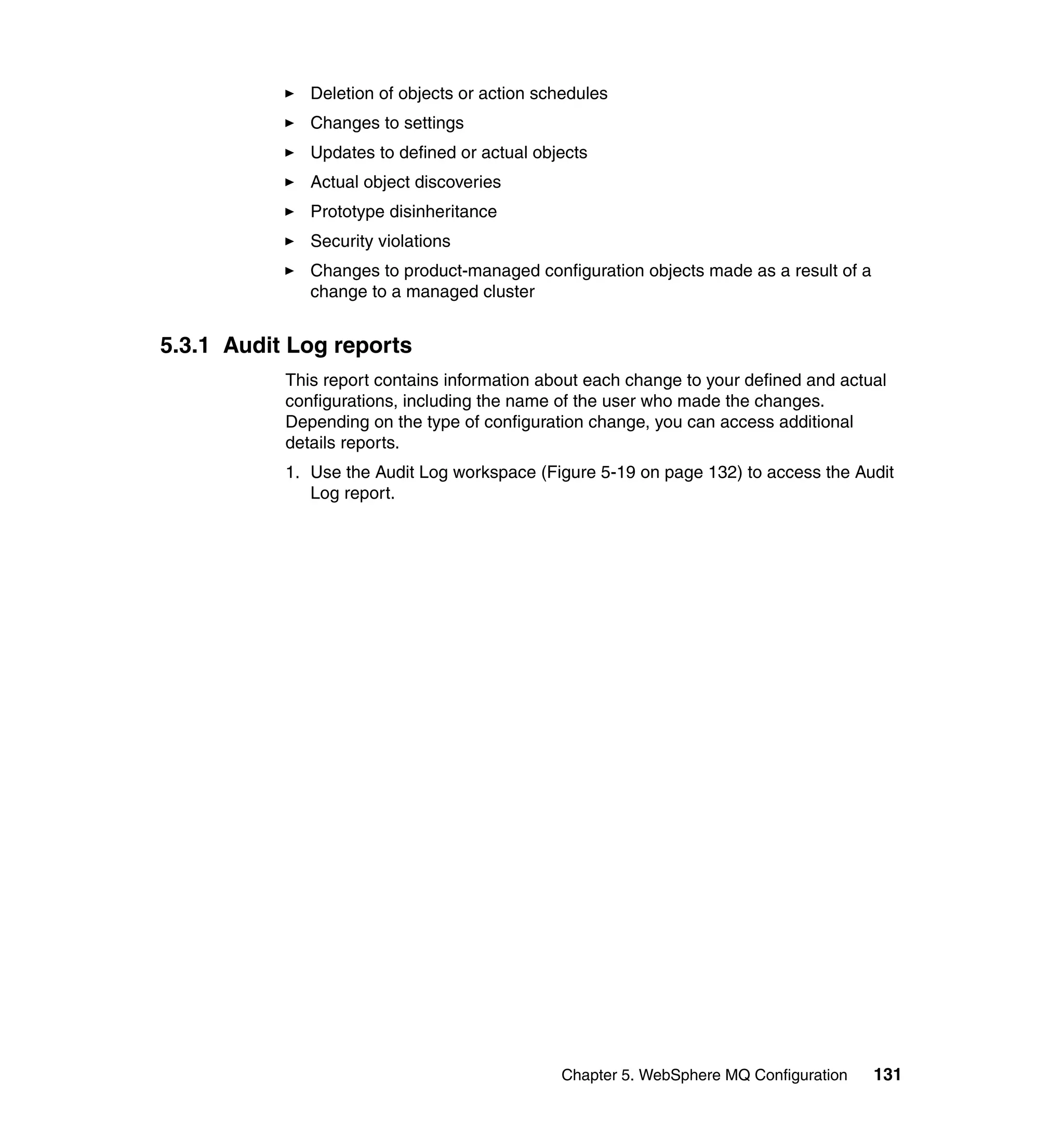 Deletion of objects or action schedules
              Changes to settings
              Updates to defined or actual objects
              Actual object discoveries
              Prototype disinheritance
              Security violations
              Changes to product-managed configuration objects made as a result of a
              change to a managed cluster


5.3.1 Audit Log reports
           This report contains information about each change to your defined and actual
           configurations, including the name of the user who made the changes.
           Depending on the type of configuration change, you can access additional
           details reports.
           1. Use the Audit Log workspace (Figure 5-19 on page 132) to access the Audit
              Log report.




                                              Chapter 5. WebSphere MQ Configuration    131
 