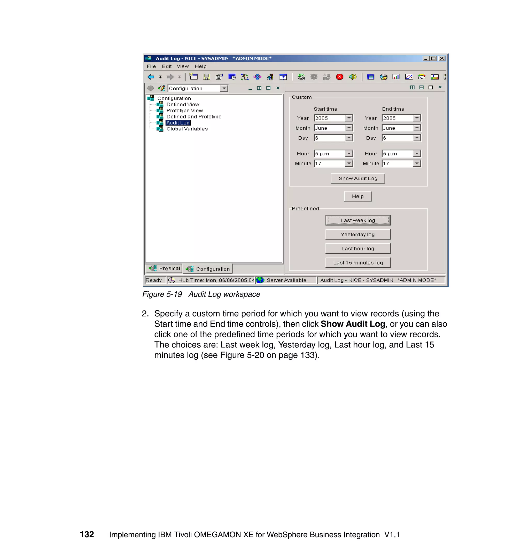Figure 5-19 Audit Log workspace

              2. Specify a custom time period for which you want to view records (using the
                 Start time and End time controls), then click Show Audit Log, or you can also
                 click one of the predefined time periods for which you want to view records.
                 The choices are: Last week log, Yesterday log, Last hour log, and Last 15
                 minutes log (see Figure 5-20 on page 133).




132   Implementing IBM Tivoli OMEGAMON XE for WebSphere Business Integration V1.1
 