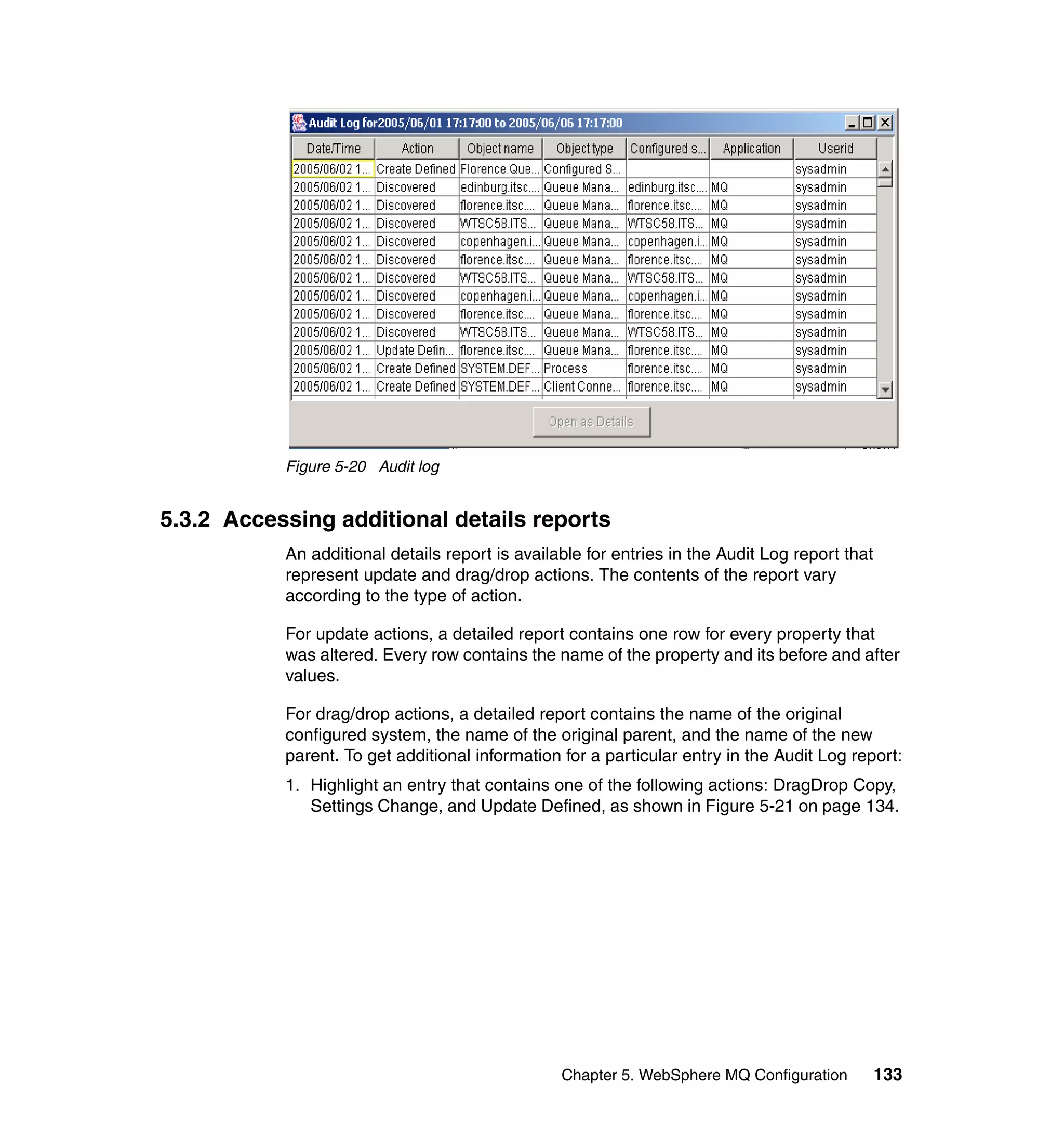 Figure 5-20 Audit log


5.3.2 Accessing additional details reports
           An additional details report is available for entries in the Audit Log report that
           represent update and drag/drop actions. The contents of the report vary
           according to the type of action.

           For update actions, a detailed report contains one row for every property that
           was altered. Every row contains the name of the property and its before and after
           values.

           For drag/drop actions, a detailed report contains the name of the original
           configured system, the name of the original parent, and the name of the new
           parent. To get additional information for a particular entry in the Audit Log report:
           1. Highlight an entry that contains one of the following actions: DragDrop Copy,
              Settings Change, and Update Defined, as shown in Figure 5-21 on page 134.




                                                 Chapter 5. WebSphere MQ Configuration          133
 