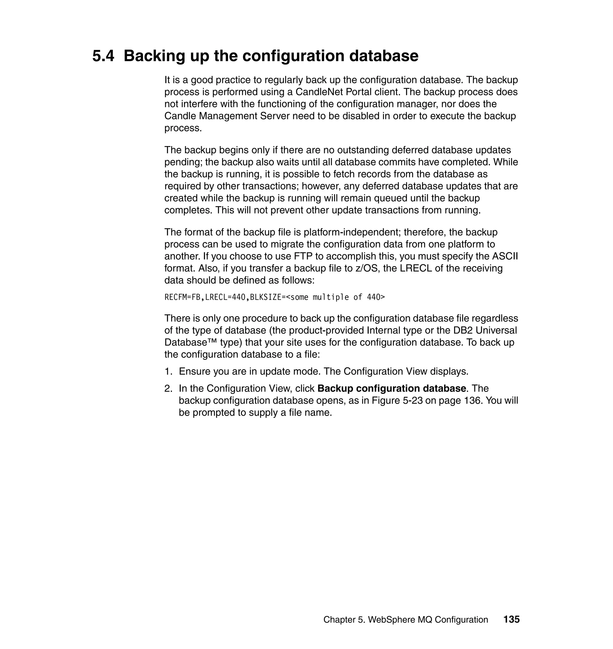 5.4 Backing up the configuration database
         It is a good practice to regularly back up the configuration database. The backup
         process is performed using a CandleNet Portal client. The backup process does
         not interfere with the functioning of the configuration manager, nor does the
         Candle Management Server need to be disabled in order to execute the backup
         process.

         The backup begins only if there are no outstanding deferred database updates
         pending; the backup also waits until all database commits have completed. While
         the backup is running, it is possible to fetch records from the database as
         required by other transactions; however, any deferred database updates that are
         created while the backup is running will remain queued until the backup
         completes. This will not prevent other update transactions from running.

         The format of the backup file is platform-independent; therefore, the backup
         process can be used to migrate the configuration data from one platform to
         another. If you choose to use FTP to accomplish this, you must specify the ASCII
         format. Also, if you transfer a backup file to z/OS, the LRECL of the receiving
         data should be defined as follows:
         RECFM=FB,LRECL=440,BLKSIZE=<some multiple of 440>

         There is only one procedure to back up the configuration database file regardless
         of the type of database (the product-provided Internal type or the DB2 Universal
         Database™ type) that your site uses for the configuration database. To back up
         the configuration database to a file:
         1. Ensure you are in update mode. The Configuration View displays.
         2. In the Configuration View, click Backup configuration database. The
            backup configuration database opens, as in Figure 5-23 on page 136. You will
            be prompted to supply a file name.




                                             Chapter 5. WebSphere MQ Configuration    135
 